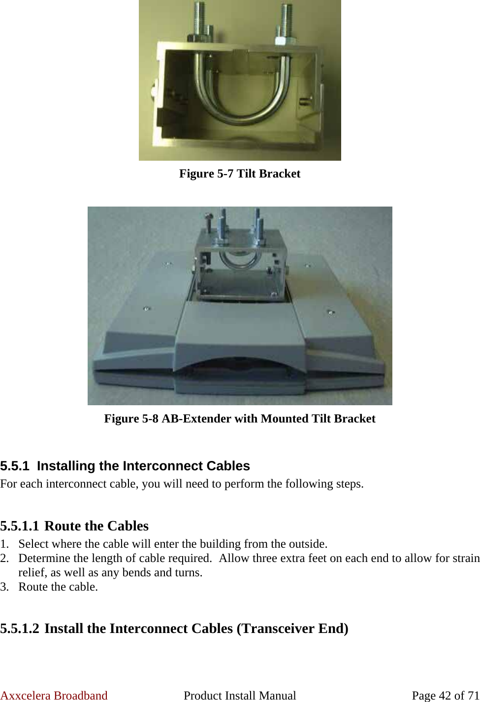 Axxcelera Broadband  Product Install Manual  Page 42 of 71  Figure 5-7 Tilt Bracket   Figure 5-8 AB-Extender with Mounted Tilt Bracket  5.5.1  Installing the Interconnect Cables For each interconnect cable, you will need to perform the following steps.  5.5.1.1 Route the Cables 1. Select where the cable will enter the building from the outside. 2. Determine the length of cable required.  Allow three extra feet on each end to allow for strain relief, as well as any bends and turns. 3. Route the cable.  5.5.1.2 Install the Interconnect Cables (Transceiver End)  