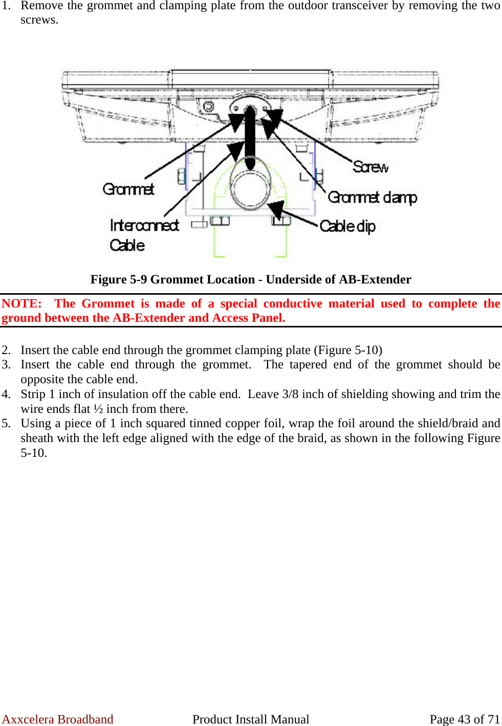 Axxcelera Broadband  Product Install Manual  Page 43 of 71 1. Remove the grommet and clamping plate from the outdoor transceiver by removing the two screws.   Figure 5-9 Grommet Location - Underside of AB-Extender NOTE:  The Grommet is made of a special conductive material used to complete the ground between the AB-Extender and Access Panel.  2. Insert the cable end through the grommet clamping plate (Figure 5-10) 3. Insert the cable end through the grommet.  The tapered end of the grommet should be opposite the cable end. 4. Strip 1 inch of insulation off the cable end.  Leave 3/8 inch of shielding showing and trim the wire ends flat ½ inch from there. 5. Using a piece of 1 inch squared tinned copper foil, wrap the foil around the shield/braid and sheath with the left edge aligned with the edge of the braid, as shown in the following Figure 5-10.   