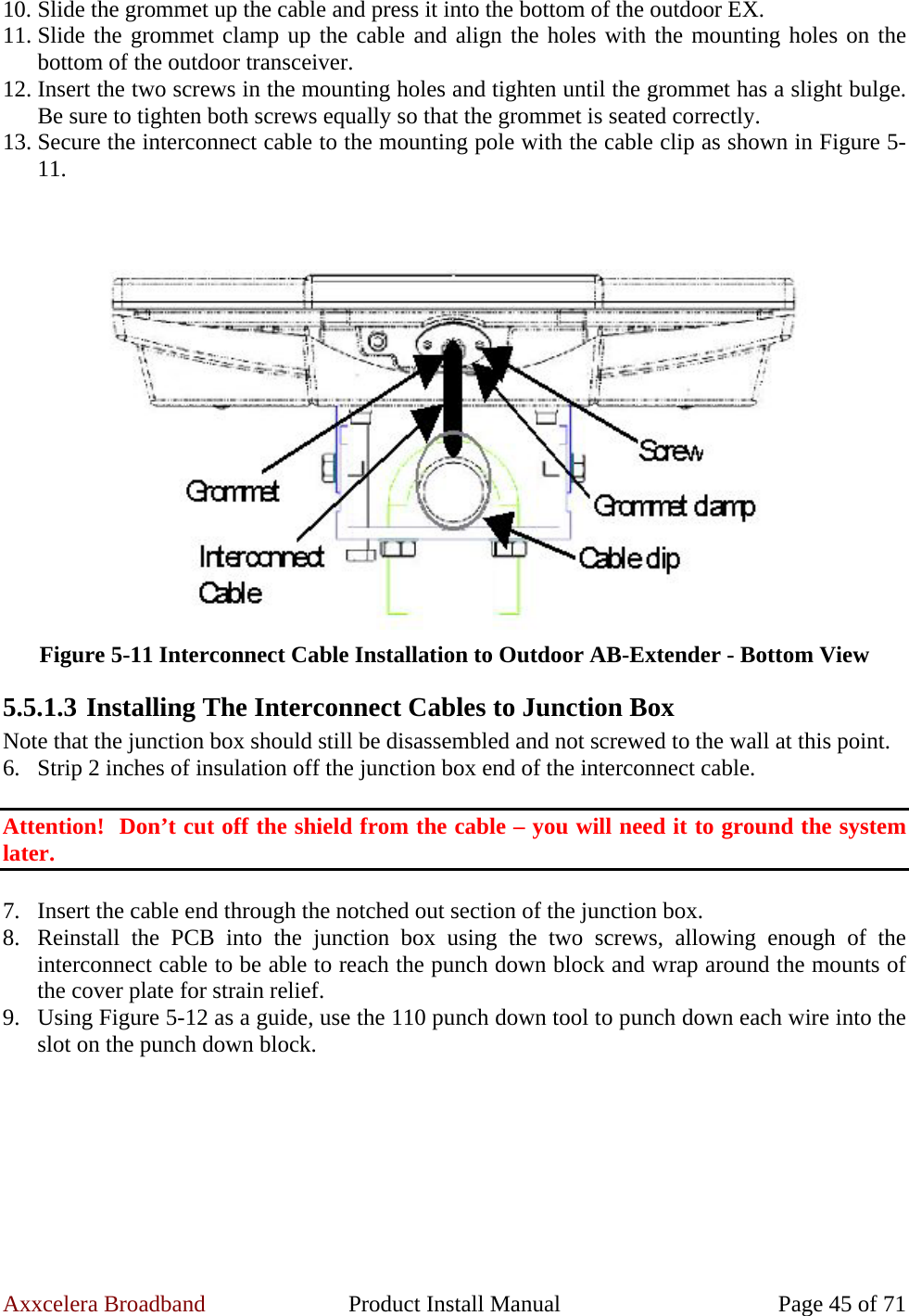 Axxcelera Broadband  Product Install Manual  Page 45 of 71 10. Slide the grommet up the cable and press it into the bottom of the outdoor EX. 11. Slide the grommet clamp up the cable and align the holes with the mounting holes on the bottom of the outdoor transceiver. 12. Insert the two screws in the mounting holes and tighten until the grommet has a slight bulge.  Be sure to tighten both screws equally so that the grommet is seated correctly. 13. Secure the interconnect cable to the mounting pole with the cable clip as shown in Figure 5-11.    Figure 5-11 Interconnect Cable Installation to Outdoor AB-Extender - Bottom View 5.5.1.3 Installing The Interconnect Cables to Junction Box Note that the junction box should still be disassembled and not screwed to the wall at this point. 6. Strip 2 inches of insulation off the junction box end of the interconnect cable.  Attention!  Don’t cut off the shield from the cable – you will need it to ground the system later.  7. Insert the cable end through the notched out section of the junction box. 8. Reinstall the PCB into the junction box using the two screws, allowing enough of the interconnect cable to be able to reach the punch down block and wrap around the mounts of the cover plate for strain relief. 9. Using Figure 5-12 as a guide, use the 110 punch down tool to punch down each wire into the slot on the punch down block.  