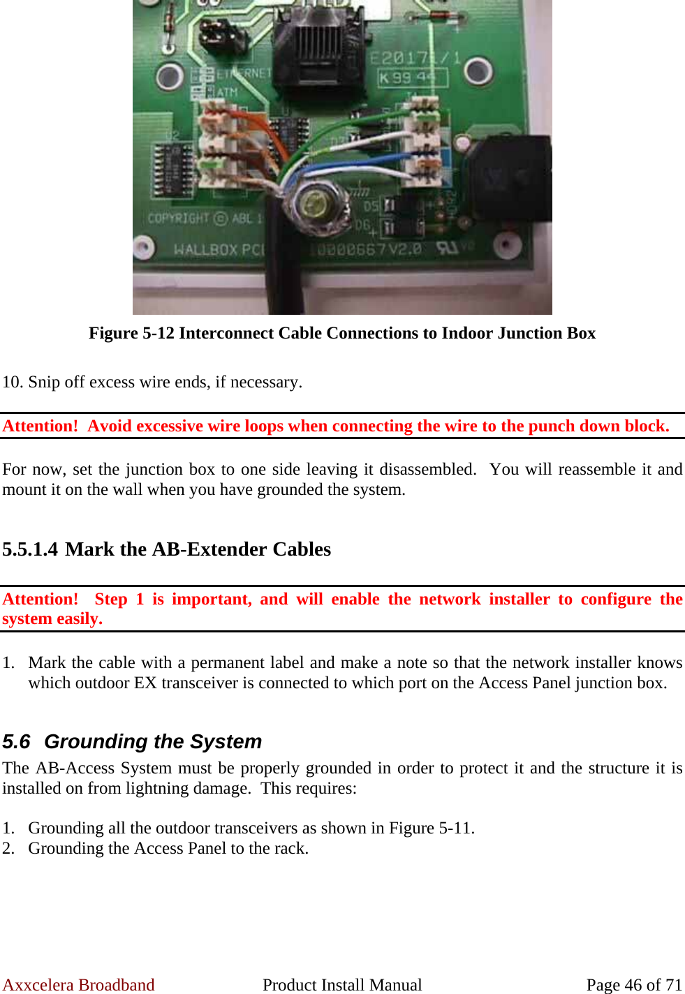Axxcelera Broadband  Product Install Manual  Page 46 of 71  Figure 5-12 Interconnect Cable Connections to Indoor Junction Box  10. Snip off excess wire ends, if necessary.  Attention!  Avoid excessive wire loops when connecting the wire to the punch down block.  For now, set the junction box to one side leaving it disassembled.  You will reassemble it and mount it on the wall when you have grounded the system.  5.5.1.4 Mark the AB-Extender Cables  Attention!  Step 1 is important, and will enable the network installer to configure the system easily.  1. Mark the cable with a permanent label and make a note so that the network installer knows which outdoor EX transceiver is connected to which port on the Access Panel junction box.  5.6  Grounding the System The AB-Access System must be properly grounded in order to protect it and the structure it is installed on from lightning damage.  This requires:  1. Grounding all the outdoor transceivers as shown in Figure 5-11. 2. Grounding the Access Panel to the rack.  
