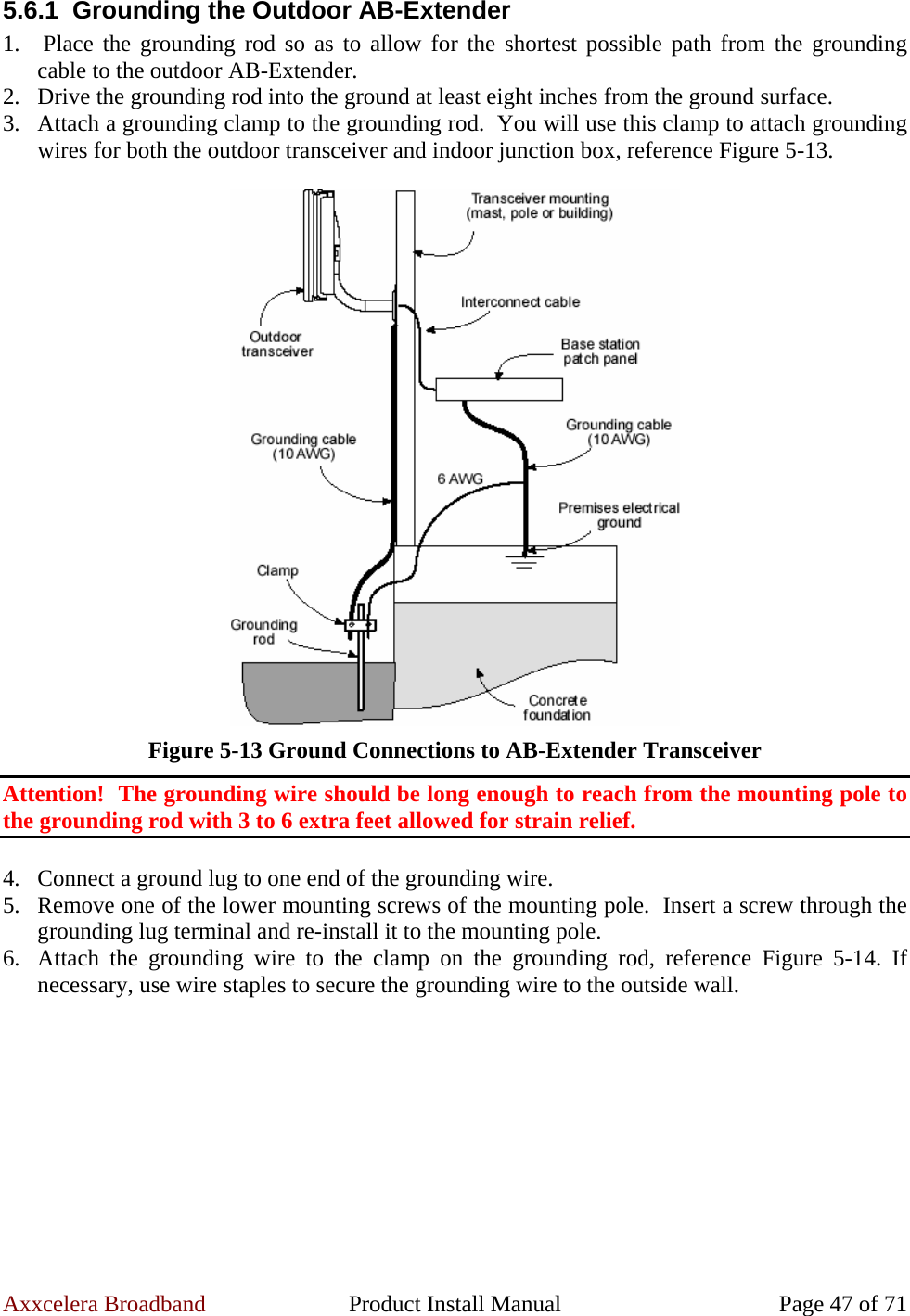 Axxcelera Broadband  Product Install Manual  Page 47 of 71 5.6.1  Grounding the Outdoor AB-Extender 1.  Place the grounding rod so as to allow for the shortest possible path from the grounding cable to the outdoor AB-Extender. 2. Drive the grounding rod into the ground at least eight inches from the ground surface. 3. Attach a grounding clamp to the grounding rod.  You will use this clamp to attach grounding wires for both the outdoor transceiver and indoor junction box, reference Figure 5-13.   Figure 5-13 Ground Connections to AB-Extender Transceiver Attention!  The grounding wire should be long enough to reach from the mounting pole to the grounding rod with 3 to 6 extra feet allowed for strain relief.  4. Connect a ground lug to one end of the grounding wire. 5. Remove one of the lower mounting screws of the mounting pole.  Insert a screw through the grounding lug terminal and re-install it to the mounting pole. 6. Attach the grounding wire to the clamp on the grounding rod, reference Figure 5-14. If necessary, use wire staples to secure the grounding wire to the outside wall.  