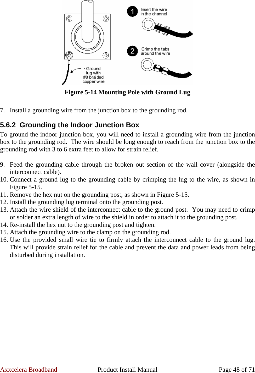 Axxcelera Broadband  Product Install Manual  Page 48 of 71  Figure 5-14 Mounting Pole with Ground Lug  7. Install a grounding wire from the junction box to the grounding rod. 5.6.2  Grounding the Indoor Junction Box To ground the indoor junction box, you will need to install a grounding wire from the junction box to the grounding rod.  The wire should be long enough to reach from the junction box to the grounding rod with 3 to 6 extra feet to allow for strain relief.  9. Feed the grounding cable through the broken out section of the wall cover (alongside the interconnect cable). 10. Connect a ground lug to the grounding cable by crimping the lug to the wire, as shown in Figure 5-15. 11. Remove the hex nut on the grounding post, as shown in Figure 5-15. 12. Install the grounding lug terminal onto the grounding post. 13. Attach the wire shield of the interconnect cable to the ground post.  You may need to crimp or solder an extra length of wire to the shield in order to attach it to the grounding post. 14. Re-install the hex nut to the grounding post and tighten. 15. Attach the grounding wire to the clamp on the grounding rod. 16. Use the provided small wire tie to firmly attach the interconnect cable to the ground lug.  This will provide strain relief for the cable and prevent the data and power leads from being disturbed during installation.  