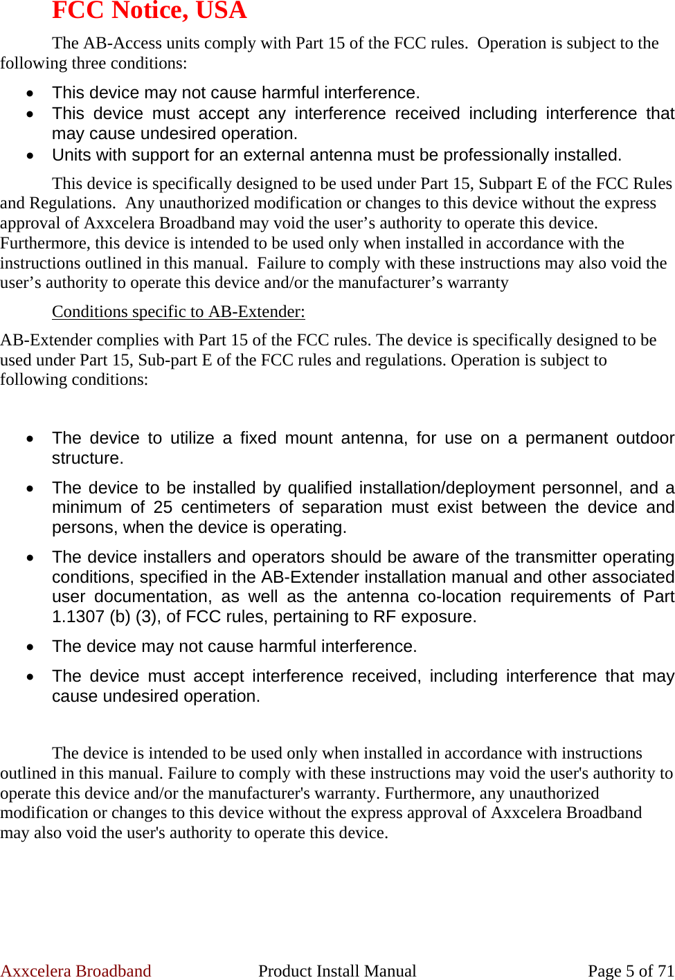 Axxcelera Broadband  Product Install Manual  Page 5 of 71 FCC Notice, USA The AB-Access units comply with Part 15 of the FCC rules.  Operation is subject to the following three conditions: •  This device may not cause harmful interference. •  This device must accept any interference received including interference that may cause undesired operation. •  Units with support for an external antenna must be professionally installed. This device is specifically designed to be used under Part 15, Subpart E of the FCC Rules and Regulations.  Any unauthorized modification or changes to this device without the express approval of Axxcelera Broadband may void the user’s authority to operate this device.  Furthermore, this device is intended to be used only when installed in accordance with the instructions outlined in this manual.  Failure to comply with these instructions may also void the user’s authority to operate this device and/or the manufacturer’s warranty Conditions specific to AB-Extender: AB-Extender complies with Part 15 of the FCC rules. The device is specifically designed to be used under Part 15, Sub-part E of the FCC rules and regulations. Operation is subject to following conditions:  •  The device to utilize a fixed mount antenna, for use on a permanent outdoor structure. •  The device to be installed by qualified installation/deployment personnel, and a minimum of 25 centimeters of separation must exist between the device and persons, when the device is operating. •  The device installers and operators should be aware of the transmitter operating conditions, specified in the AB-Extender installation manual and other associated user documentation, as well as the antenna co-location requirements of Part 1.1307 (b) (3), of FCC rules, pertaining to RF exposure. •  The device may not cause harmful interference. •  The device must accept interference received, including interference that may cause undesired operation.  The device is intended to be used only when installed in accordance with instructions outlined in this manual. Failure to comply with these instructions may void the user&apos;s authority to operate this device and/or the manufacturer&apos;s warranty. Furthermore, any unauthorized modification or changes to this device without the express approval of Axxcelera Broadband may also void the user&apos;s authority to operate this device.  