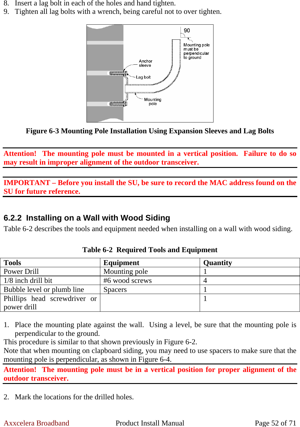 Axxcelera Broadband  Product Install Manual  Page 52 of 71 8. Insert a lag bolt in each of the holes and hand tighten. 9. Tighten all lag bolts with a wrench, being careful not to over tighten.   Figure 6-3 Mounting Pole Installation Using Expansion Sleeves and Lag Bolts  Attention!  The mounting pole must be mounted in a vertical position.  Failure to do so may result in improper alignment of the outdoor transceiver.  IMPORTANT – Before you install the SU, be sure to record the MAC address found on the SU for future reference.  6.2.2  Installing on a Wall with Wood Siding Table 6-2 describes the tools and equipment needed when installing on a wall with wood siding.  Table 6-2  Required Tools and Equipment Tools Equipment Quantity Power Drill  Mounting pole  1 1/8 inch drill bit  #6 wood screws  4 Bubble level or plumb line  Spacers  1 Phillips head screwdriver or power drill   1  1. Place the mounting plate against the wall.  Using a level, be sure that the mounting pole is perpendicular to the ground. This procedure is similar to that shown previously in Figure 6-2.  Note that when mounting on clapboard siding, you may need to use spacers to make sure that the mounting pole is perpendicular, as shown in Figure 6-4. Attention!  The mounting pole must be in a vertical position for proper alignment of the outdoor transceiver.  2. Mark the locations for the drilled holes. 