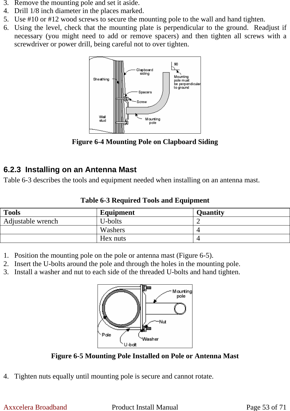 Axxcelera Broadband  Product Install Manual  Page 53 of 71 3. Remove the mounting pole and set it aside. 4. Drill 1/8 inch diameter in the places marked. 5. Use #10 or #12 wood screws to secure the mounting pole to the wall and hand tighten. 6. Using the level, check that the mounting plate is perpendicular to the ground.  Readjust if necessary (you might need to add or remove spacers) and then tighten all screws with a screwdriver or power drill, being careful not to over tighten.   Figure 6-4 Mounting Pole on Clapboard Siding  6.2.3  Installing on an Antenna Mast Table 6-3 describes the tools and equipment needed when installing on an antenna mast.  Table 6-3 Required Tools and Equipment Tools Equipment Quantity Adjustable wrench  U-bolts  2  Washers 4  Hex nuts 4  1. Position the mounting pole on the pole or antenna mast (Figure 6-5). 2. Insert the U-bolts around the pole and through the holes in the mounting pole. 3. Install a washer and nut to each side of the threaded U-bolts and hand tighten.   Figure 6-5 Mounting Pole Installed on Pole or Antenna Mast  4. Tighten nuts equally until mounting pole is secure and cannot rotate.  