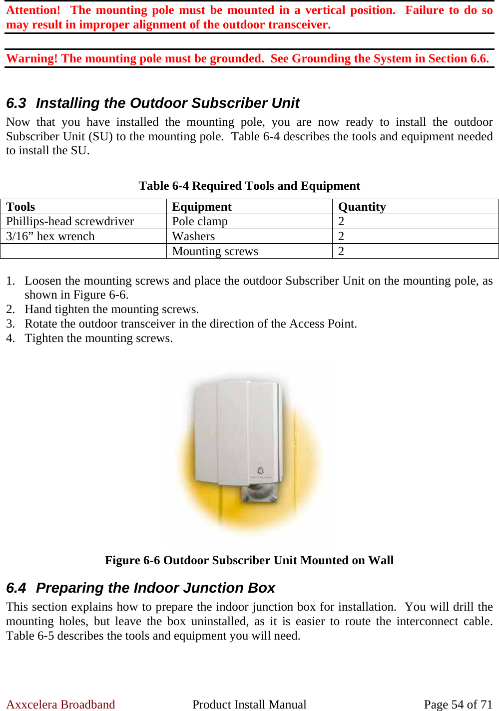 Axxcelera Broadband  Product Install Manual  Page 54 of 71 Attention!  The mounting pole must be mounted in a vertical position.  Failure to do so may result in improper alignment of the outdoor transceiver.  Warning! The mounting pole must be grounded.  See Grounding the System in Section 6.6.  6.3  Installing the Outdoor Subscriber Unit Now that you have installed the mounting pole, you are now ready to install the outdoor Subscriber Unit (SU) to the mounting pole.  Table 6-4 describes the tools and equipment needed to install the SU.  Table 6-4 Required Tools and Equipment Tools Equipment Quantity Phillips-head screwdriver  Pole clamp  2 3/16” hex wrench  Washers  2  Mounting screws 2  1. Loosen the mounting screws and place the outdoor Subscriber Unit on the mounting pole, as shown in Figure 6-6. 2. Hand tighten the mounting screws. 3. Rotate the outdoor transceiver in the direction of the Access Point. 4. Tighten the mounting screws.   Figure 6-6 Outdoor Subscriber Unit Mounted on Wall 6.4  Preparing the Indoor Junction Box This section explains how to prepare the indoor junction box for installation.  You will drill the mounting holes, but leave the box uninstalled, as it is easier to route the interconnect cable.  Table 6-5 describes the tools and equipment you will need.  