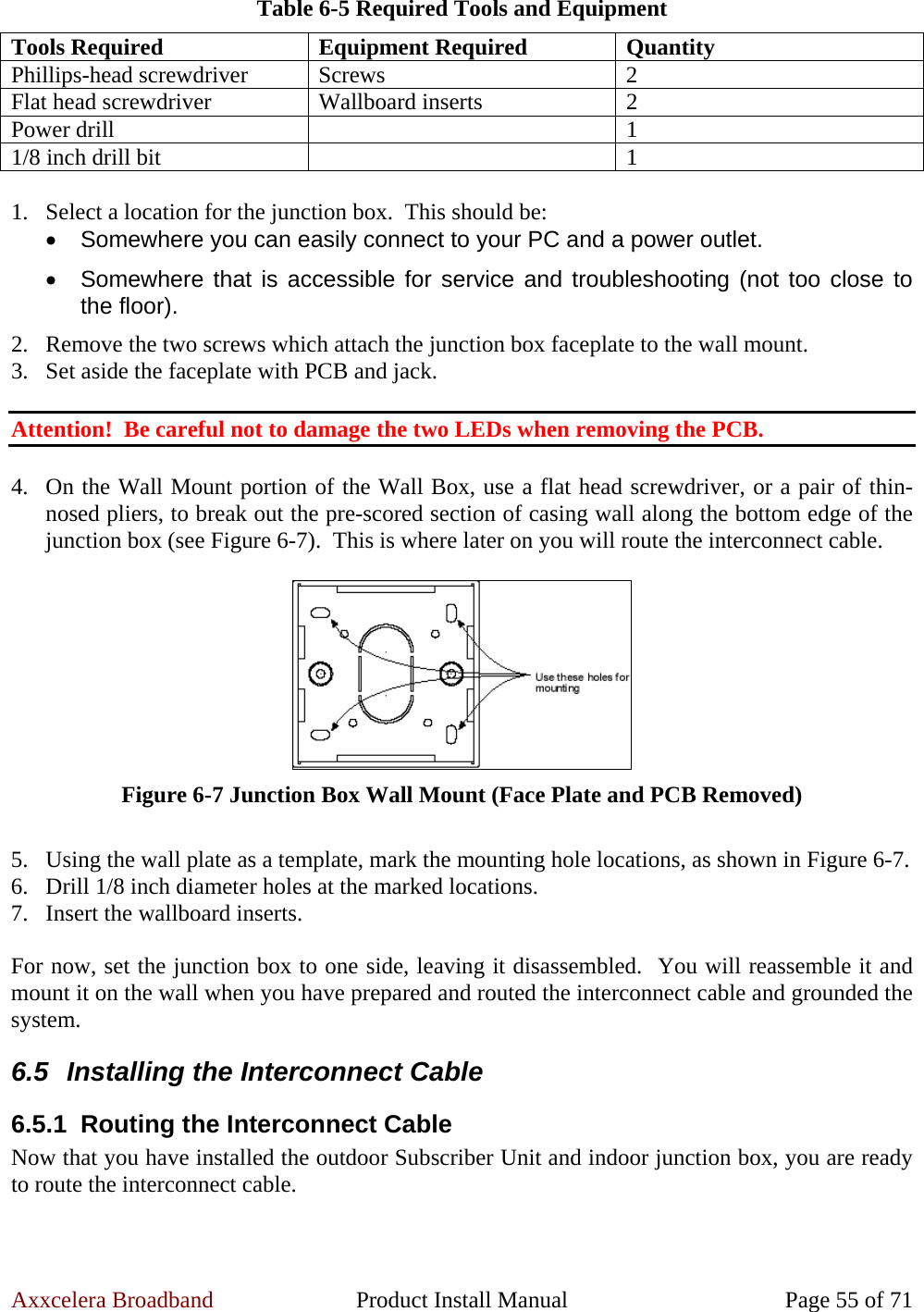 Axxcelera Broadband  Product Install Manual  Page 55 of 71 Table 6-5 Required Tools and Equipment Tools Required  Equipment Required  Quantity Phillips-head screwdriver  Screws  2 Flat head screwdriver  Wallboard inserts  2 Power drill    1 1/8 inch drill bit    1  1. Select a location for the junction box.  This should be: •  Somewhere you can easily connect to your PC and a power outlet. •  Somewhere that is accessible for service and troubleshooting (not too close to the floor). 2. Remove the two screws which attach the junction box faceplate to the wall mount. 3. Set aside the faceplate with PCB and jack.  Attention!  Be careful not to damage the two LEDs when removing the PCB.  4. On the Wall Mount portion of the Wall Box, use a flat head screwdriver, or a pair of thin-nosed pliers, to break out the pre-scored section of casing wall along the bottom edge of the junction box (see Figure 6-7).  This is where later on you will route the interconnect cable.   Figure 6-7 Junction Box Wall Mount (Face Plate and PCB Removed)  5. Using the wall plate as a template, mark the mounting hole locations, as shown in Figure 6-7. 6. Drill 1/8 inch diameter holes at the marked locations. 7. Insert the wallboard inserts.  For now, set the junction box to one side, leaving it disassembled.  You will reassemble it and mount it on the wall when you have prepared and routed the interconnect cable and grounded the system. 6.5  Installing the Interconnect Cable 6.5.1  Routing the Interconnect Cable Now that you have installed the outdoor Subscriber Unit and indoor junction box, you are ready to route the interconnect cable.  