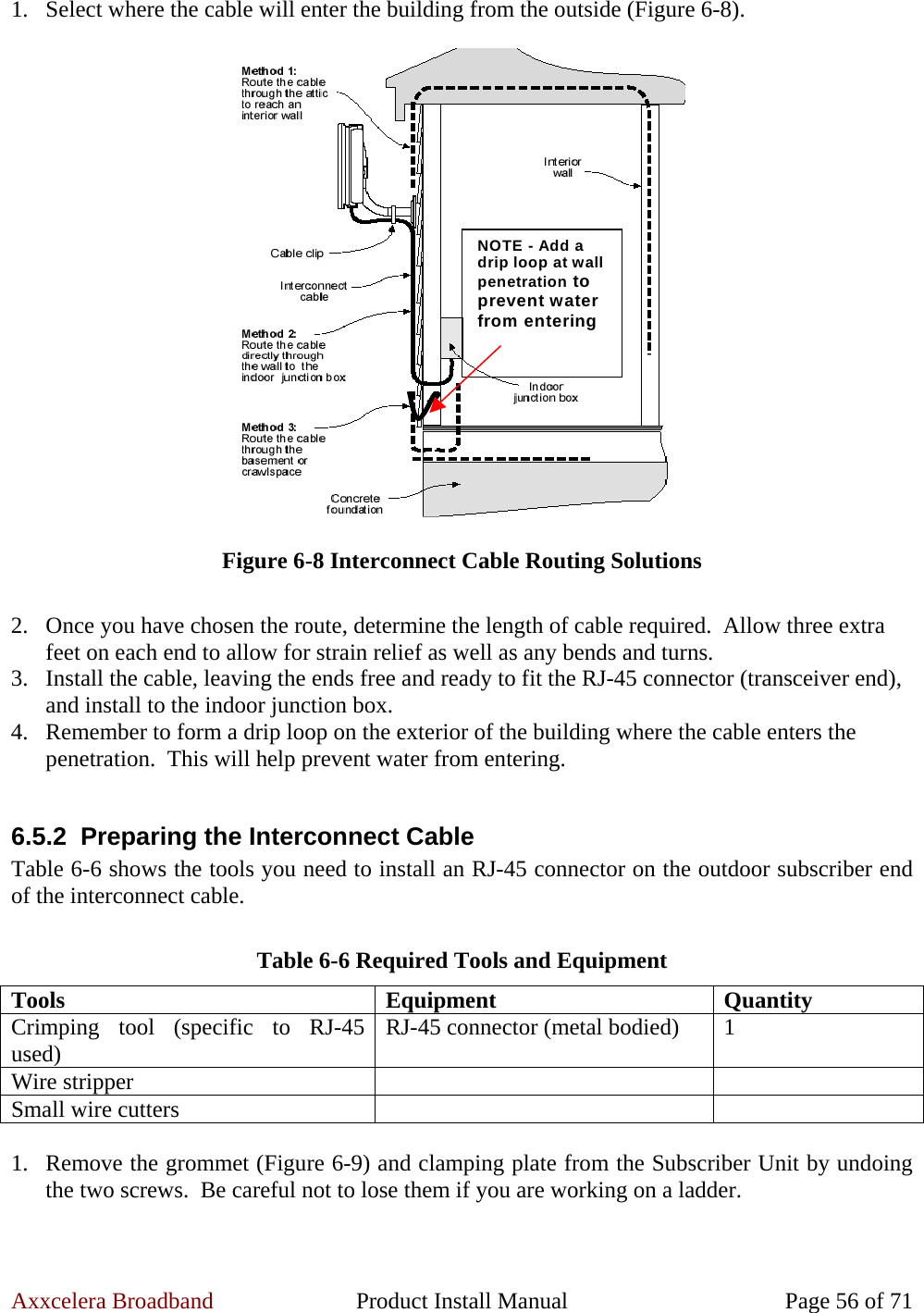 Axxcelera Broadband  Product Install Manual  Page 56 of 71 1. Select where the cable will enter the building from the outside (Figure 6-8).  NOTE - Add adrip loop at wallpenetration toprevent waterfrom entering Figure 6-8 Interconnect Cable Routing Solutions  2. Once you have chosen the route, determine the length of cable required.  Allow three extra feet on each end to allow for strain relief as well as any bends and turns. 3. Install the cable, leaving the ends free and ready to fit the RJ-45 connector (transceiver end), and install to the indoor junction box. 4. Remember to form a drip loop on the exterior of the building where the cable enters the penetration.  This will help prevent water from entering.  6.5.2 Preparing the Interconnect Cable Table 6-6 shows the tools you need to install an RJ-45 connector on the outdoor subscriber end of the interconnect cable.  Table 6-6 Required Tools and Equipment Tools Equipment Quantity Crimping tool (specific to RJ-45 used)  RJ-45 connector (metal bodied)  1 Wire stripper     Small wire cutters      1. Remove the grommet (Figure 6-9) and clamping plate from the Subscriber Unit by undoing the two screws.  Be careful not to lose them if you are working on a ladder.  