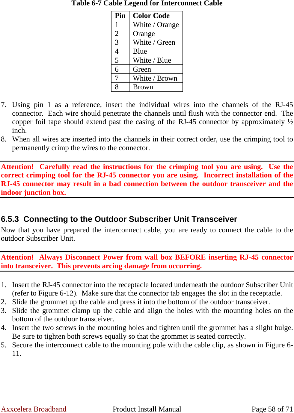 Axxcelera Broadband  Product Install Manual  Page 58 of 71  Table 6-7 Cable Legend for Interconnect Cable Pin Color Code 1  White / Orange2 Orange 3  White / Green 4 Blue 5  White / Blue 6 Green 7  White / Brown 8 Brown  7. Using pin 1 as a reference, insert the individual wires into the channels of the RJ-45 connector.  Each wire should penetrate the channels until flush with the connector end.  The copper foil tape should extend past the casing of the RJ-45 connector by approximately ½ inch. 8. When all wires are inserted into the channels in their correct order, use the crimping tool to permanently crimp the wires to the connector.  Attention!  Carefully read the instructions for the crimping tool you are using.  Use the correct crimping tool for the RJ-45 connector you are using.  Incorrect installation of the RJ-45 connector may result in a bad connection between the outdoor transceiver and the indoor junction box.  6.5.3  Connecting to the Outdoor Subscriber Unit Transceiver Now that you have prepared the interconnect cable, you are ready to connect the cable to the outdoor Subscriber Unit.  Attention!  Always Disconnect Power from wall box BEFORE inserting RJ-45 connector into transceiver.  This prevents arcing damage from occurring.  1. Insert the RJ-45 connector into the receptacle located underneath the outdoor Subscriber Unit (refer to Figure 6-12).  Make sure that the connector tab engages the slot in the receptacle. 2. Slide the grommet up the cable and press it into the bottom of the outdoor transceiver. 3. Slide the grommet clamp up the cable and align the holes with the mounting holes on the bottom of the outdoor transceiver. 4. Insert the two screws in the mounting holes and tighten until the grommet has a slight bulge. Be sure to tighten both screws equally so that the grommet is seated correctly. 5. Secure the interconnect cable to the mounting pole with the cable clip, as shown in Figure 6-11.  