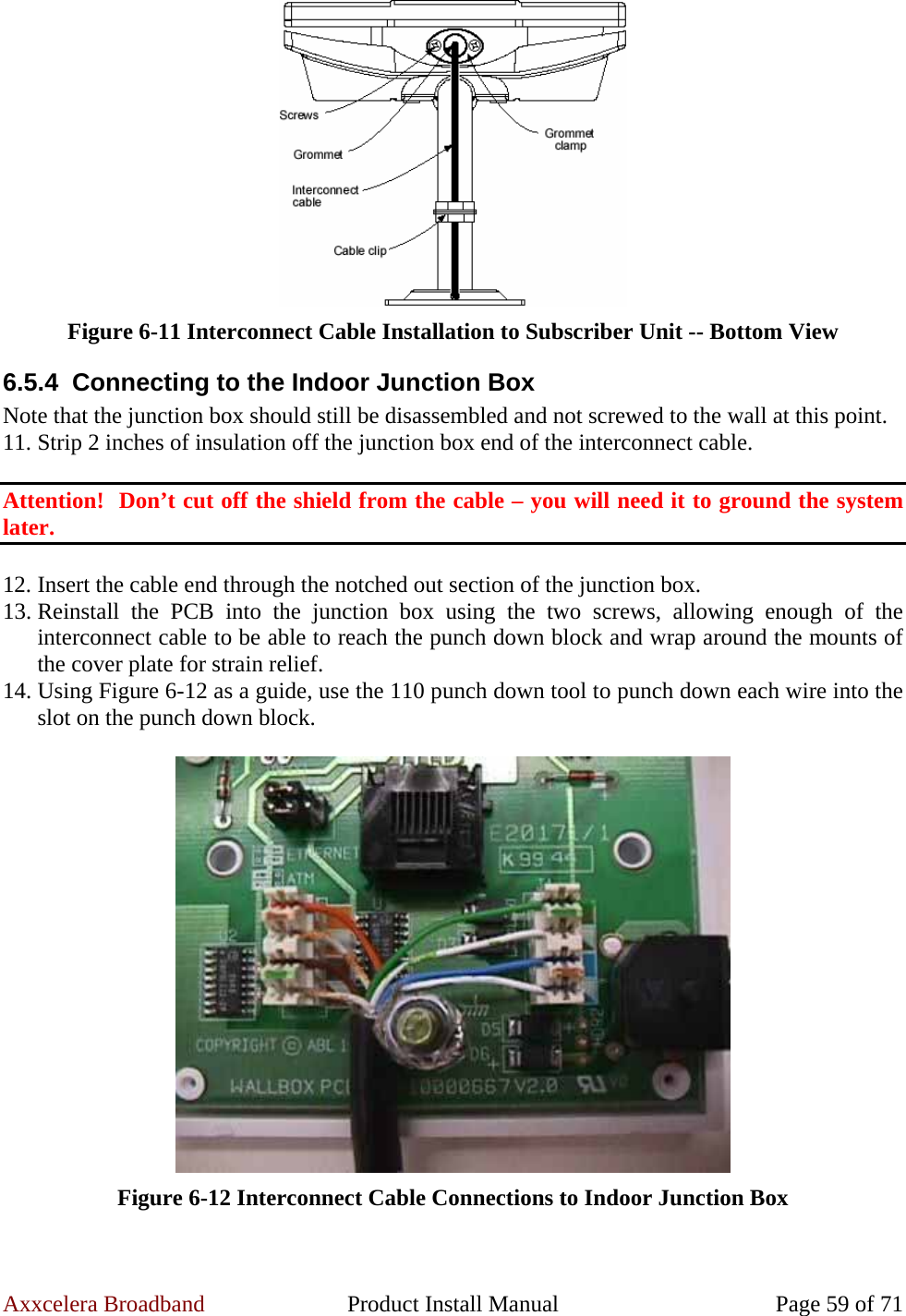 Axxcelera Broadband  Product Install Manual  Page 59 of 71  Figure 6-11 Interconnect Cable Installation to Subscriber Unit -- Bottom View 6.5.4  Connecting to the Indoor Junction Box Note that the junction box should still be disassembled and not screwed to the wall at this point. 11. Strip 2 inches of insulation off the junction box end of the interconnect cable.  Attention!  Don’t cut off the shield from the cable – you will need it to ground the system later.  12. Insert the cable end through the notched out section of the junction box. 13. Reinstall the PCB into the junction box using the two screws, allowing enough of the interconnect cable to be able to reach the punch down block and wrap around the mounts of the cover plate for strain relief. 14. Using Figure 6-12 as a guide, use the 110 punch down tool to punch down each wire into the slot on the punch down block.   Figure 6-12 Interconnect Cable Connections to Indoor Junction Box 