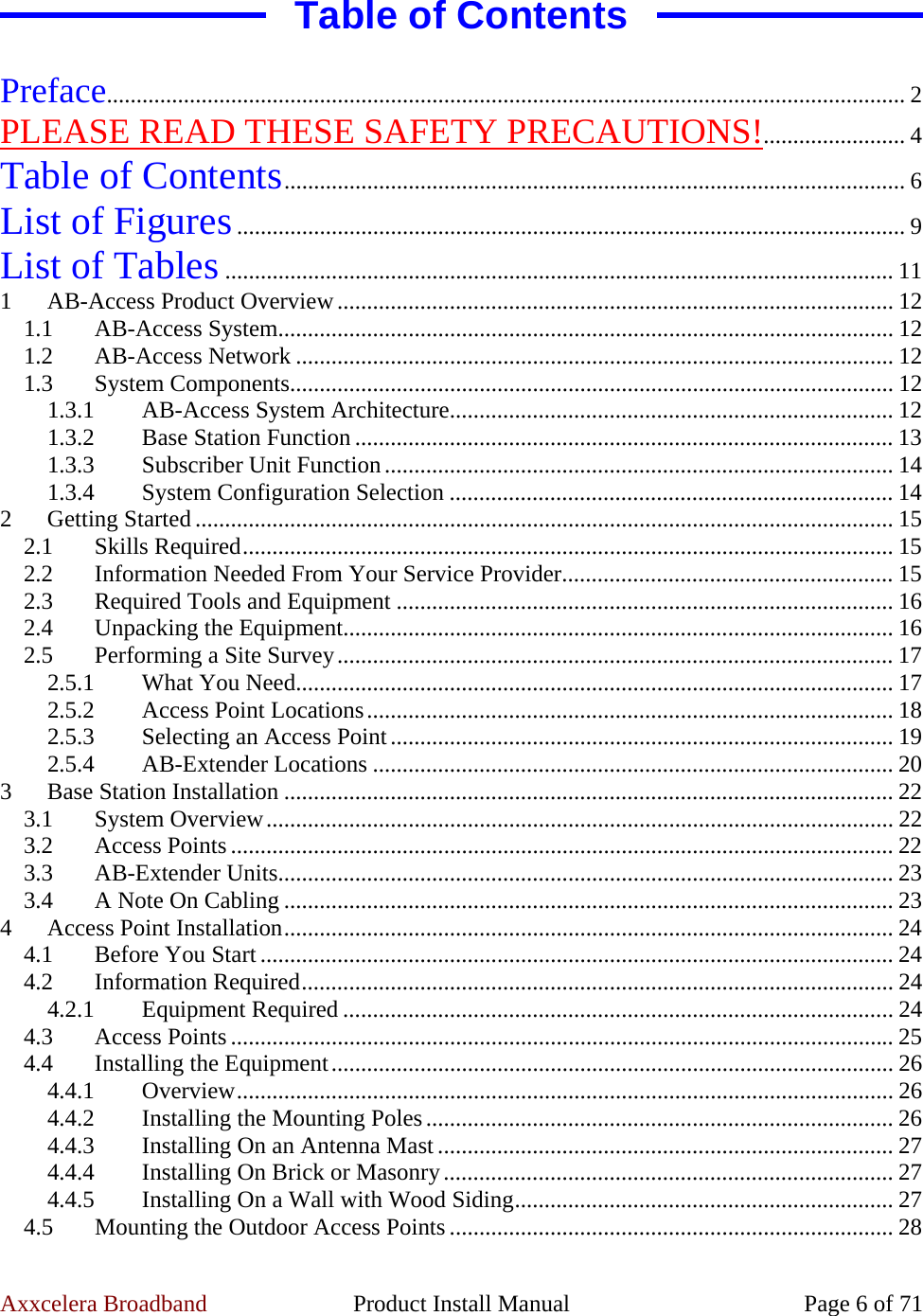 Axxcelera Broadband  Product Install Manual  Page 6 of 71 Table of Contents  Preface....................................................................................................................................... 2 PLEASE READ THESE SAFETY PRECAUTIONS!........................ 4 Table of Contents......................................................................................................... 6 List of Figures................................................................................................................. 9 List of Tables................................................................................................................. 11 1  AB-Access Product Overview.............................................................................................. 12 1.1 AB-Access System........................................................................................................ 12 1.2 AB-Access Network ..................................................................................................... 12 1.3 System Components...................................................................................................... 12 1.3.1  AB-Access System Architecture........................................................................... 12 1.3.2  Base Station Function ........................................................................................... 13 1.3.3 Subscriber Unit Function...................................................................................... 14 1.3.4  System Configuration Selection ........................................................................... 14 2 Getting Started ...................................................................................................................... 15 2.1 Skills Required.............................................................................................................. 15 2.2  Information Needed From Your Service Provider........................................................ 15 2.3  Required Tools and Equipment .................................................................................... 16 2.4  Unpacking the Equipment............................................................................................. 16 2.5  Performing a Site Survey.............................................................................................. 17 2.5.1  What You Need..................................................................................................... 17 2.5.2  Access Point Locations......................................................................................... 18 2.5.3  Selecting an Access Point..................................................................................... 19 2.5.4 AB-Extender Locations ........................................................................................ 20 3  Base Station Installation ....................................................................................................... 22 3.1 System Overview.......................................................................................................... 22 3.2 Access Points ................................................................................................................ 22 3.3 AB-Extender Units........................................................................................................ 23 3.4  A Note On Cabling ....................................................................................................... 23 4  Access Point Installation....................................................................................................... 24 4.1 Before You Start ........................................................................................................... 24 4.2 Information Required.................................................................................................... 24 4.2.1 Equipment Required ............................................................................................. 24 4.3 Access Points ................................................................................................................ 25 4.4  Installing the Equipment............................................................................................... 26 4.4.1 Overview............................................................................................................... 26 4.4.2  Installing the Mounting Poles............................................................................... 26 4.4.3  Installing On an Antenna Mast ............................................................................. 27 4.4.4  Installing On Brick or Masonry............................................................................ 27 4.4.5  Installing On a Wall with Wood Siding................................................................ 27 4.5 Mounting the Outdoor Access Points........................................................................... 28 