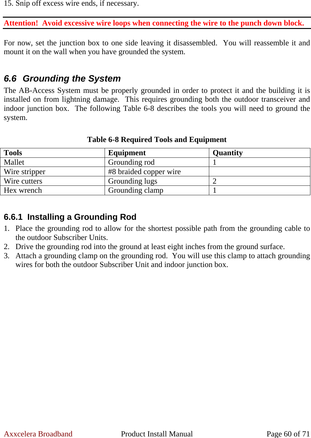 Axxcelera Broadband  Product Install Manual  Page 60 of 71  15. Snip off excess wire ends, if necessary.  Attention!  Avoid excessive wire loops when connecting the wire to the punch down block.  For now, set the junction box to one side leaving it disassembled.  You will reassemble it and mount it on the wall when you have grounded the system.  6.6  Grounding the System The AB-Access System must be properly grounded in order to protect it and the building it is installed on from lightning damage.  This requires grounding both the outdoor transceiver and indoor junction box.  The following Table 6-8 describes the tools you will need to ground the system.  Table 6-8 Required Tools and Equipment Tools Equipment Quantity Mallet Grounding rod 1 Wire stripper  #8 braided copper wire   Wire cutters  Grounding lugs  2 Hex wrench  Grounding clamp  1  6.6.1 Installing a Grounding Rod 1. Place the grounding rod to allow for the shortest possible path from the grounding cable to the outdoor Subscriber Units. 2. Drive the grounding rod into the ground at least eight inches from the ground surface. 3. Attach a grounding clamp on the grounding rod.  You will use this clamp to attach grounding wires for both the outdoor Subscriber Unit and indoor junction box.  