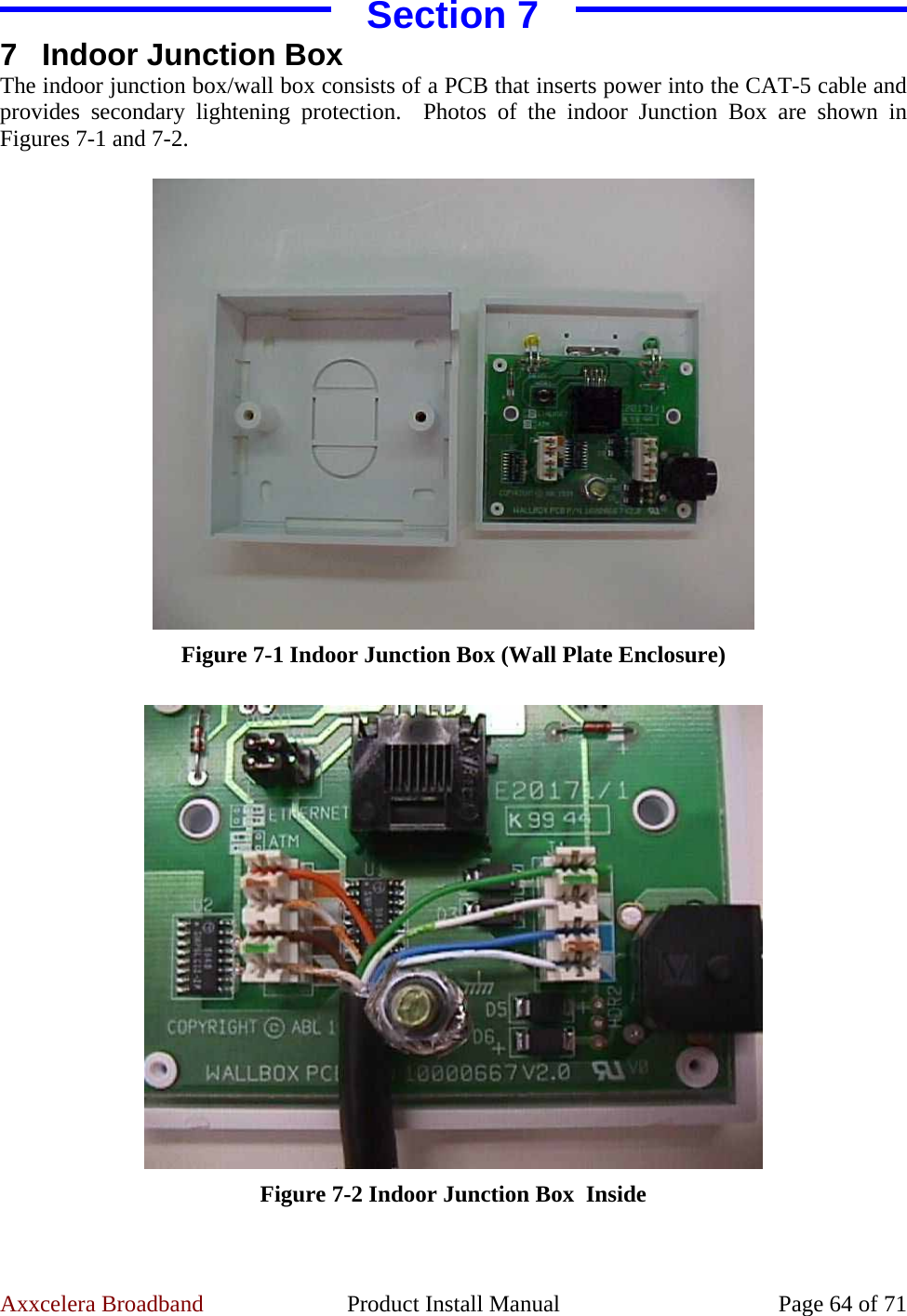 Axxcelera Broadband  Product Install Manual  Page 64 of 71 Section 7 7 Indoor Junction Box The indoor junction box/wall box consists of a PCB that inserts power into the CAT-5 cable and provides secondary lightening protection.  Photos of the indoor Junction Box are shown in Figures 7-1 and 7-2.   Figure 7-1 Indoor Junction Box (Wall Plate Enclosure)   Figure 7-2 Indoor Junction Box  Inside  