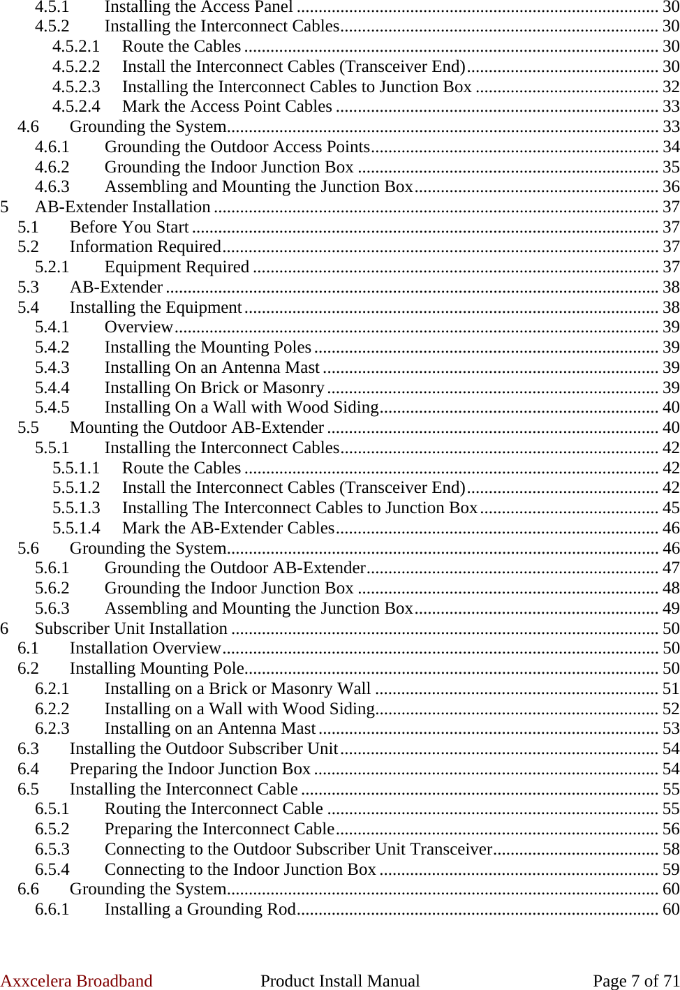 Axxcelera Broadband  Product Install Manual  Page 7 of 71 4.5.1  Installing the Access Panel ................................................................................... 30 4.5.2  Installing the Interconnect Cables......................................................................... 30 4.5.2.1  Route the Cables ............................................................................................... 30 4.5.2.2 Install the Interconnect Cables (Transceiver End)............................................ 30 4.5.2.3  Installing the Interconnect Cables to Junction Box .......................................... 32 4.5.2.4  Mark the Access Point Cables .......................................................................... 33 4.6  Grounding the System................................................................................................... 33 4.6.1  Grounding the Outdoor Access Points.................................................................. 34 4.6.2  Grounding the Indoor Junction Box ..................................................................... 35 4.6.3  Assembling and Mounting the Junction Box........................................................ 36 5 AB-Extender Installation ...................................................................................................... 37 5.1 Before You Start ........................................................................................................... 37 5.2 Information Required.................................................................................................... 37 5.2.1 Equipment Required ............................................................................................. 37 5.3 AB-Extender ................................................................................................................. 38 5.4  Installing the Equipment............................................................................................... 38 5.4.1 Overview............................................................................................................... 39 5.4.2  Installing the Mounting Poles............................................................................... 39 5.4.3  Installing On an Antenna Mast ............................................................................. 39 5.4.4  Installing On Brick or Masonry............................................................................ 39 5.4.5  Installing On a Wall with Wood Siding................................................................ 40 5.5  Mounting the Outdoor AB-Extender ............................................................................ 40 5.5.1  Installing the Interconnect Cables......................................................................... 42 5.5.1.1  Route the Cables ............................................................................................... 42 5.5.1.2 Install the Interconnect Cables (Transceiver End)............................................ 42 5.5.1.3  Installing The Interconnect Cables to Junction Box......................................... 45 5.5.1.4  Mark the AB-Extender Cables.......................................................................... 46 5.6  Grounding the System................................................................................................... 46 5.6.1  Grounding the Outdoor AB-Extender................................................................... 47 5.6.2  Grounding the Indoor Junction Box ..................................................................... 48 5.6.3  Assembling and Mounting the Junction Box........................................................ 49 6 Subscriber Unit Installation .................................................................................................. 50 6.1 Installation Overview.................................................................................................... 50 6.2  Installing Mounting Pole............................................................................................... 50 6.2.1  Installing on a Brick or Masonry Wall ................................................................. 51 6.2.2  Installing on a Wall with Wood Siding................................................................. 52 6.2.3  Installing on an Antenna Mast.............................................................................. 53 6.3  Installing the Outdoor Subscriber Unit......................................................................... 54 6.4  Preparing the Indoor Junction Box ............................................................................... 54 6.5  Installing the Interconnect Cable .................................................................................. 55 6.5.1  Routing the Interconnect Cable ............................................................................ 55 6.5.2  Preparing the Interconnect Cable.......................................................................... 56 6.5.3  Connecting to the Outdoor Subscriber Unit Transceiver...................................... 58 6.5.4  Connecting to the Indoor Junction Box ................................................................ 59 6.6  Grounding the System................................................................................................... 60 6.6.1  Installing a Grounding Rod................................................................................... 60 