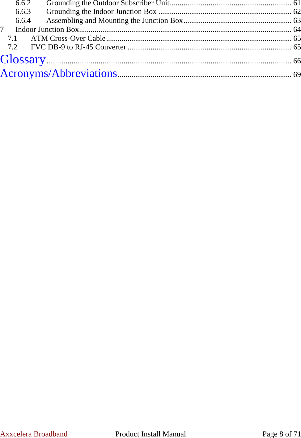 Axxcelera Broadband  Product Install Manual  Page 8 of 71 6.6.2  Grounding the Outdoor Subscriber Unit............................................................... 61 6.6.3  Grounding the Indoor Junction Box ..................................................................... 62 6.6.4  Assembling and Mounting the Junction Box........................................................ 63 7  Indoor Junction Box.............................................................................................................. 64 7.1  ATM Cross-Over Cable................................................................................................ 65 7.2  FVC DB-9 to RJ-45 Converter ..................................................................................... 65 Glossary............................................................................................................................... 66 Acronyms/Abbreviations.......................................................................................... 69  