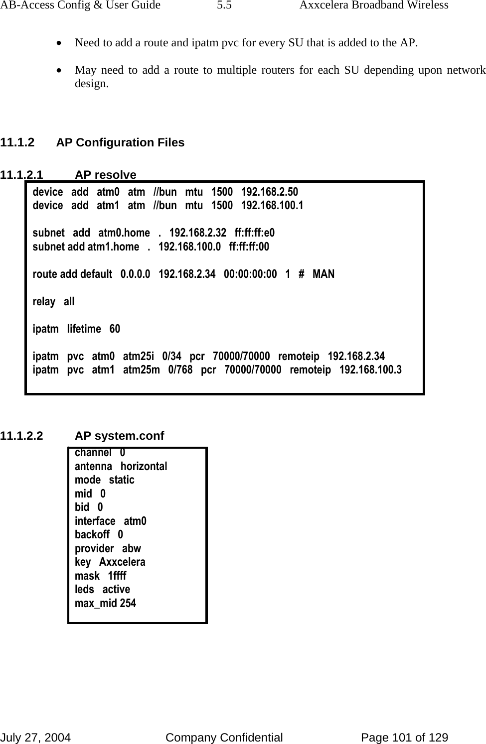 AB-Access Config &amp; User Guide  5.5  Axxcelera Broadband Wireless July 27, 2004  Company Confidential  Page 101 of 129 • Need to add a route and ipatm pvc for every SU that is added to the AP. • May need to add a route to multiple routers for each SU depending upon network design.   11.1.2 AP Configuration Files 11.1.2.1 AP resolve device   add   atm0   atm   //bun   mtu   1500   192.168.2.50 device   add   atm1   atm   //bun   mtu   1500   192.168.100.1  subnet   add   atm0.home   .   192.168.2.32   ff:ff:ff:e0 subnet add atm1.home   .   192.168.100.0   ff:ff:ff:00  route add default   0.0.0.0   192.168.2.34   00:00:00:00   1   #   MAN  relay   all  ipatm   lifetime   60  ipatm   pvc   atm0   atm25i   0/34   pcr   70000/70000   remoteip   192.168.2.34 ipatm   pvc   atm1   atm25m   0/768   pcr   70000/70000   remoteip   192.168.100.3   11.1.2.2 AP system.conf channel   0 antenna   horizontal mode   static mid   0 bid   0 interface   atm0 backoff   0 provider   abw key   Axxcelera mask   1ffff leds   active max_mid 254   