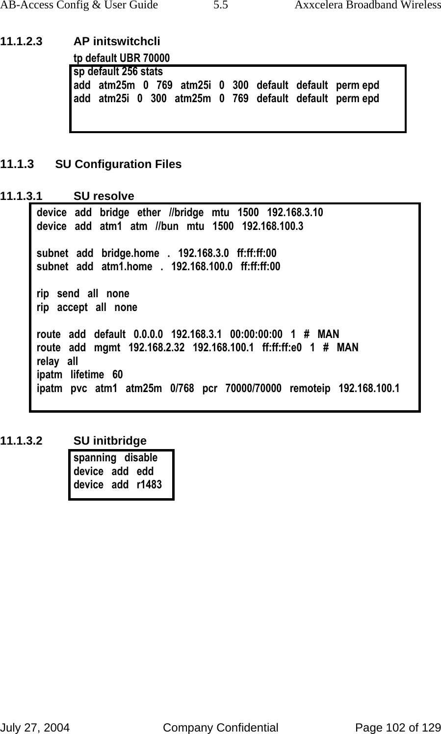 AB-Access Config &amp; User Guide  5.5  Axxcelera Broadband Wireless July 27, 2004  Company Confidential  Page 102 of 129 11.1.2.3 AP initswitchcli tp default UBR 70000 sp default 256 stats  add   atm25m   0   769   atm25i   0   300   default   default   perm epd add   atm25i   0   300   atm25m   0   769   default   default   perm epd   11.1.3 SU Configuration Files 11.1.3.1 SU resolve device   add   bridge   ether   //bridge   mtu   1500   192.168.3.10 device   add   atm1   atm   //bun   mtu   1500   192.168.100.3  subnet   add   bridge.home   .   192.168.3.0   ff:ff:ff:00 subnet   add   atm1.home   .   192.168.100.0   ff:ff:ff:00  rip   send   all   none rip   accept   all   none  route   add   default   0.0.0.0   192.168.3.1   00:00:00:00   1   #   MAN route   add   mgmt   192.168.2.32   192.168.100.1   ff:ff:ff:e0   1   #   MAN relay   all ipatm   lifetime   60 ipatm   pvc   atm1   atm25m   0/768   pcr   70000/70000   remoteip   192.168.100.1   11.1.3.2 SU initbridge spanning   disable device   add   edd device   add   r1483   