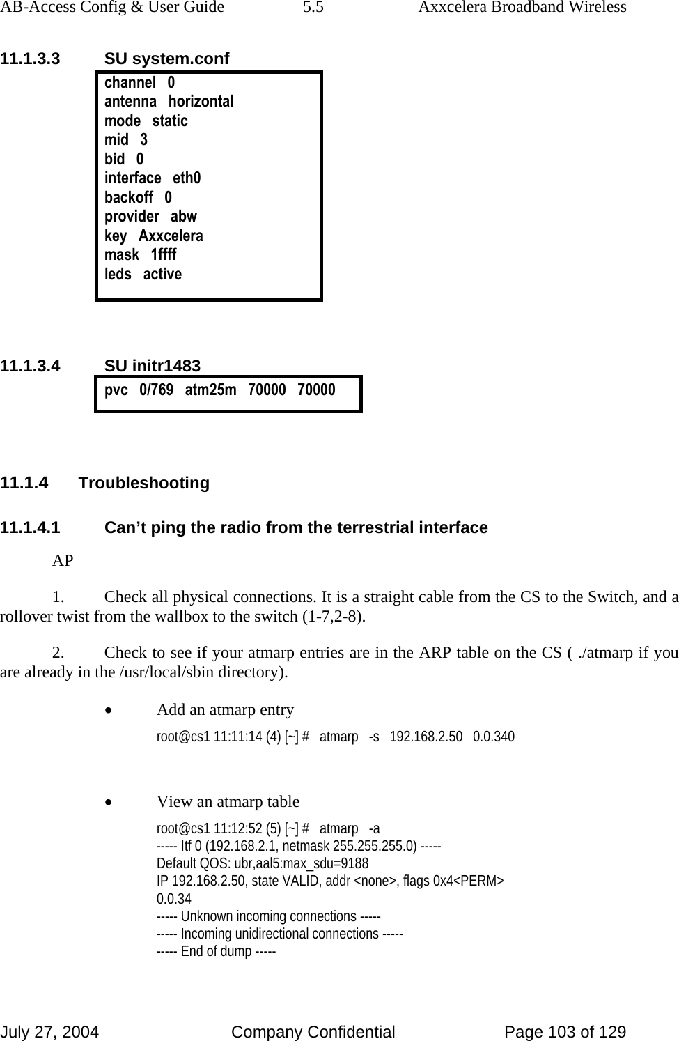 AB-Access Config &amp; User Guide  5.5  Axxcelera Broadband Wireless July 27, 2004  Company Confidential  Page 103 of 129 11.1.3.3 SU system.conf channel   0 antenna   horizontal mode   static mid   3 bid   0 interface   eth0 backoff   0 provider   abw key   Axxcelera mask   1ffff leds   active   11.1.3.4 SU initr1483 pvc   0/769   atm25m   70000   70000   11.1.4 Troubleshooting 11.1.4.1  Can’t ping the radio from the terrestrial interface AP 1.  Check all physical connections. It is a straight cable from the CS to the Switch, and a rollover twist from the wallbox to the switch (1-7,2-8). 2.  Check to see if your atmarp entries are in the ARP table on the CS ( ./atmarp if you are already in the /usr/local/sbin directory). • Add an atmarp entry root@cs1 11:11:14 (4) [~] #   atmarp   -s   192.168.2.50   0.0.340  • View an atmarp table root@cs1 11:12:52 (5) [~] #   atmarp   -a ----- Itf 0 (192.168.2.1, netmask 255.255.255.0) ----- Default QOS: ubr,aal5:max_sdu=9188 IP 192.168.2.50, state VALID, addr &lt;none&gt;, flags 0x4&lt;PERM&gt; 0.0.34 ----- Unknown incoming connections ----- ----- Incoming unidirectional connections ----- ----- End of dump -----  