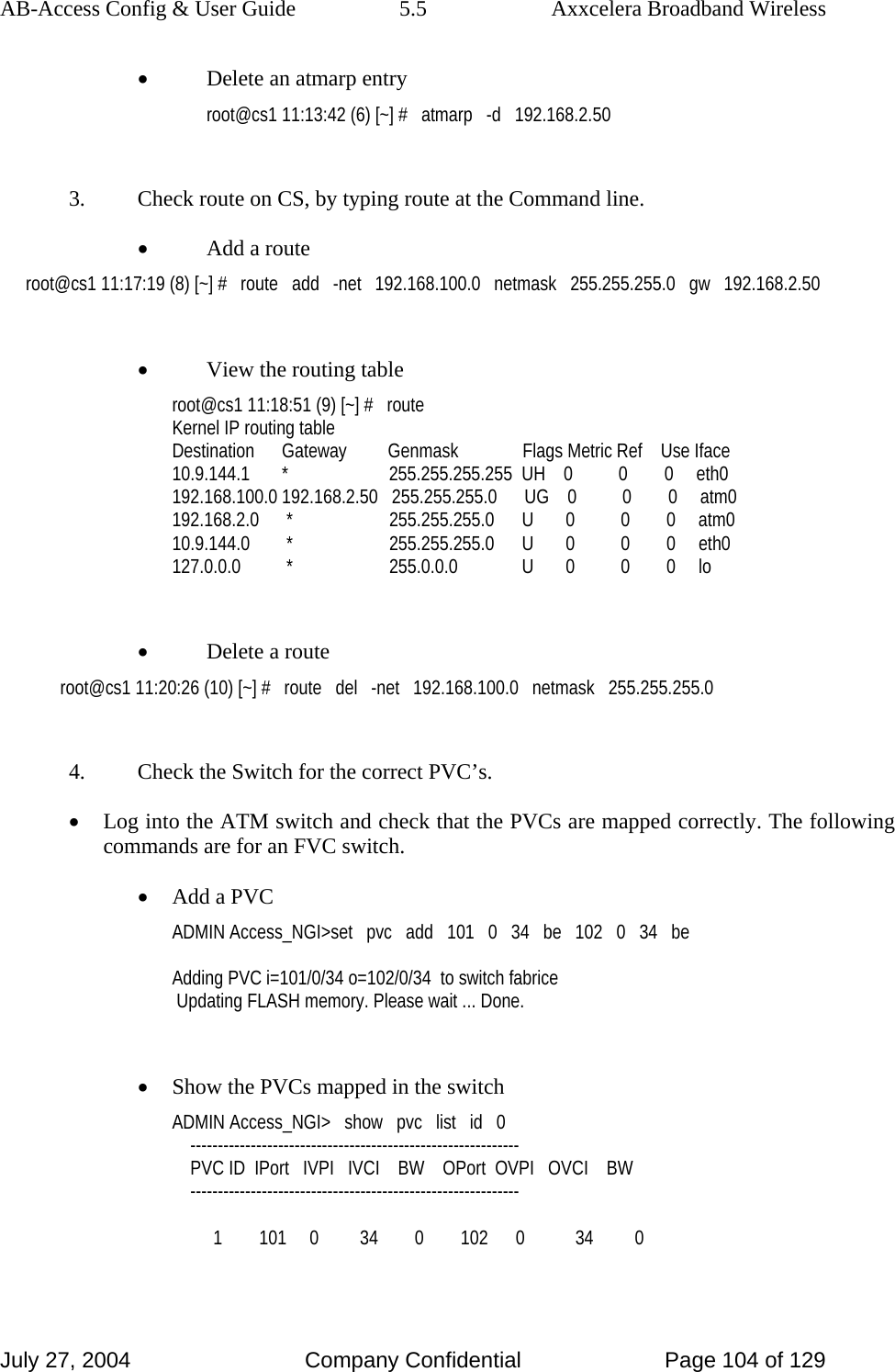 AB-Access Config &amp; User Guide  5.5  Axxcelera Broadband Wireless July 27, 2004  Company Confidential  Page 104 of 129 • Delete an atmarp entry root@cs1 11:13:42 (6) [~] #   atmarp   -d   192.168.2.50  3.  Check route on CS, by typing route at the Command line. • Add a route root@cs1 11:17:19 (8) [~] #   route   add   -net   192.168.100.0   netmask   255.255.255.0   gw   192.168.2.50  • View the routing table root@cs1 11:18:51 (9) [~] #   route Kernel IP routing table Destination      Gateway         Genmask              Flags Metric Ref    Use Iface 10.9.144.1       *                      255.255.255.255  UH    0          0        0     eth0 192.168.100.0 192.168.2.50   255.255.255.0      UG    0          0        0     atm0 192.168.2.0      *                     255.255.255.0      U       0          0        0     atm0 10.9.144.0        *                     255.255.255.0      U       0          0        0     eth0 127.0.0.0          *                     255.0.0.0              U       0          0        0     lo  • Delete a route root@cs1 11:20:26 (10) [~] #   route   del   -net   192.168.100.0   netmask   255.255.255.0  4.  Check the Switch for the correct PVC’s. • Log into the ATM switch and check that the PVCs are mapped correctly. The following commands are for an FVC switch. • Add a PVC ADMIN Access_NGI&gt;set   pvc   add   101   0   34   be   102   0   34   be  Adding PVC i=101/0/34 o=102/0/34  to switch fabrice  Updating FLASH memory. Please wait ... Done.  • Show the PVCs mapped in the switch ADMIN Access_NGI&gt;   show   pvc   list   id   0     ------------------------------------------------------------     PVC ID  IPort   IVPI   IVCI    BW    OPort  OVPI   OVCI    BW     ------------------------------------------------------------           1        101     0         34        0        102      0           34         0  