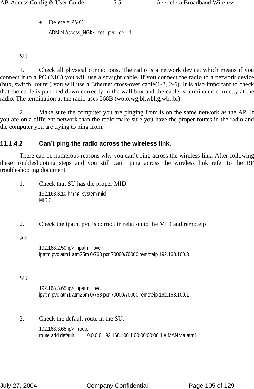 AB-Access Config &amp; User Guide  5.5  Axxcelera Broadband Wireless July 27, 2004  Company Confidential  Page 105 of 129 • Delete a PVC ADMIN Access_NGI&gt;   set   pvc   del   1  SU 1.  Check all physical connections. The radio is a network device, which means if you connect it to a PC (NIC) you will use a straight cable. If you connect the radio to a network device (hub, switch, router) you will use a Ethernet cross-over cable(1-3, 2-6). It is also important to check that the cable is punched down correctly in the wall box and the cable is terminated correctly at the radio. The termination at the radio uses 568B (wo,o,wg,bl,wbl,g,wbr,br). 2.  Make sure the computer you are pinging from is on the same network as the AP. If you are on a different network than the radio make sure you have the proper routes in the radio and the computer you are trying to ping from. 11.1.4.2  Can’t ping the radio across the wireless link. There can be numerous reasons why you can’t ping across the wireless link. After following these troubleshooting steps and you still can’t ping across the wireless link refer to the RF troubleshooting document. 1.  Check that SU has the proper MID. 192.168.3.10 hmm&gt; system mid MID 3  2.  Check the ipatm pvc is correct in relation to the MID and remoteip AP 192.168.2.50 ip&gt;   ipatm   pvc ipatm pvc atm1 atm25m 0/768 pcr 70000/70000 remoteip 192.168.100.3  SU 192.168.3.65 ip&gt;   ipatm   pvc ipatm pvc atm1 atm25m 0/768 pcr 70000/70000 remoteip 192.168.100.1  3.  Check the default route in the SU. 192.168.3.65 ip&gt;   route route add default          0.0.0.0 192.168.100.1 00:00:00:00 1 # MAN via atm1  