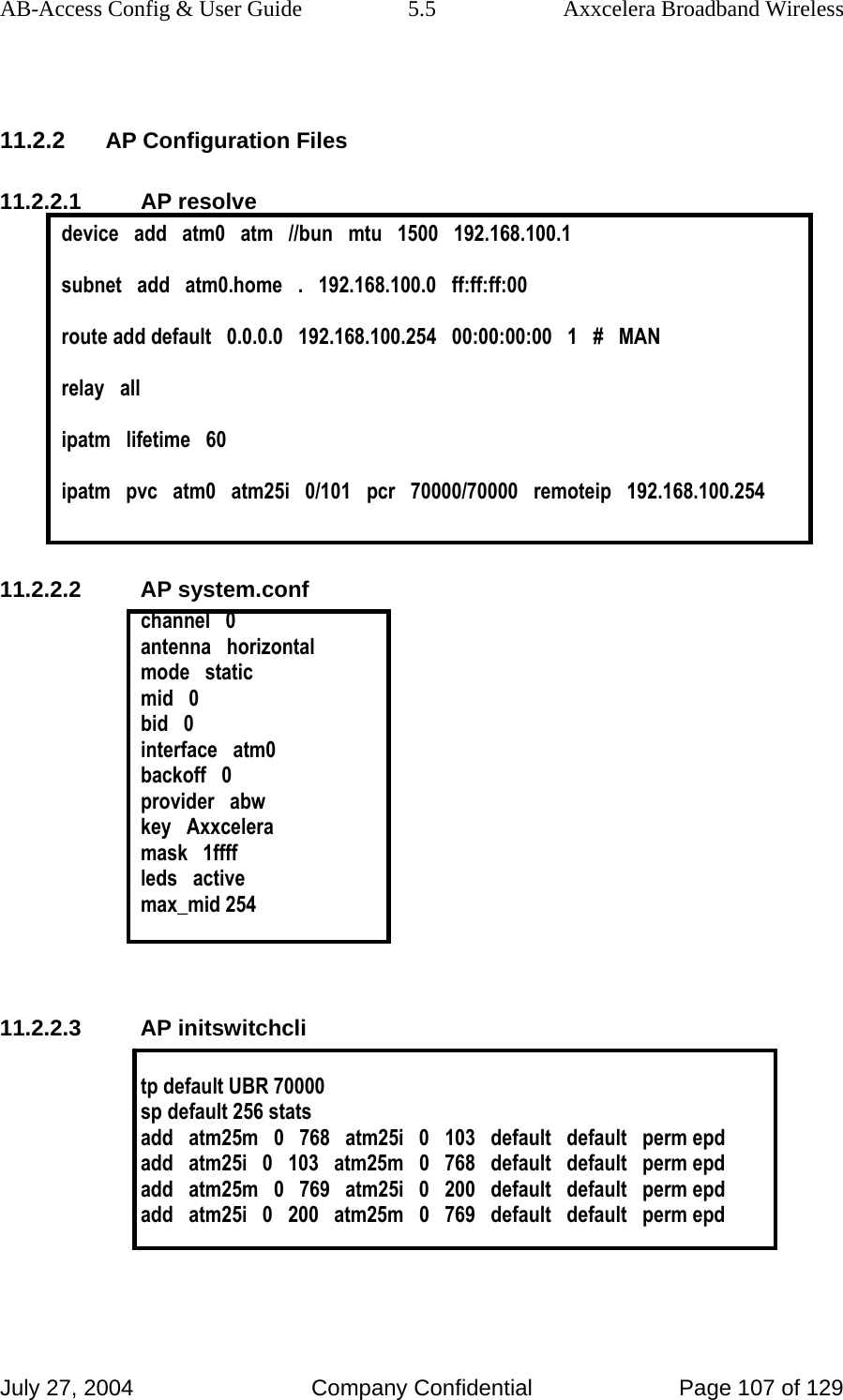 AB-Access Config &amp; User Guide  5.5  Axxcelera Broadband Wireless July 27, 2004  Company Confidential  Page 107 of 129  11.2.2 AP Configuration Files 11.2.2.1 AP resolve device   add   atm0   atm   //bun   mtu   1500   192.168.100.1  subnet   add   atm0.home   .   192.168.100.0   ff:ff:ff:00  route add default   0.0.0.0   192.168.100.254   00:00:00:00   1   #   MAN  relay   all  ipatm   lifetime   60  ipatm   pvc   atm0   atm25i   0/101   pcr   70000/70000   remoteip   192.168.100.254  11.2.2.2 AP system.conf channel   0 antenna   horizontal mode   static mid   0 bid   0 interface   atm0 backoff   0 provider   abw key   Axxcelera mask   1ffff leds   active max_mid 254   11.2.2.3 AP initswitchcli  tp default UBR 70000 sp default 256 stats  add   atm25m   0   768   atm25i   0   103   default   default   perm epd add   atm25i   0   103   atm25m   0   768   default   default   perm epd add   atm25m   0   769   atm25i   0   200   default   default   perm epd add   atm25i   0   200   atm25m   0   769   default   default   perm epd   