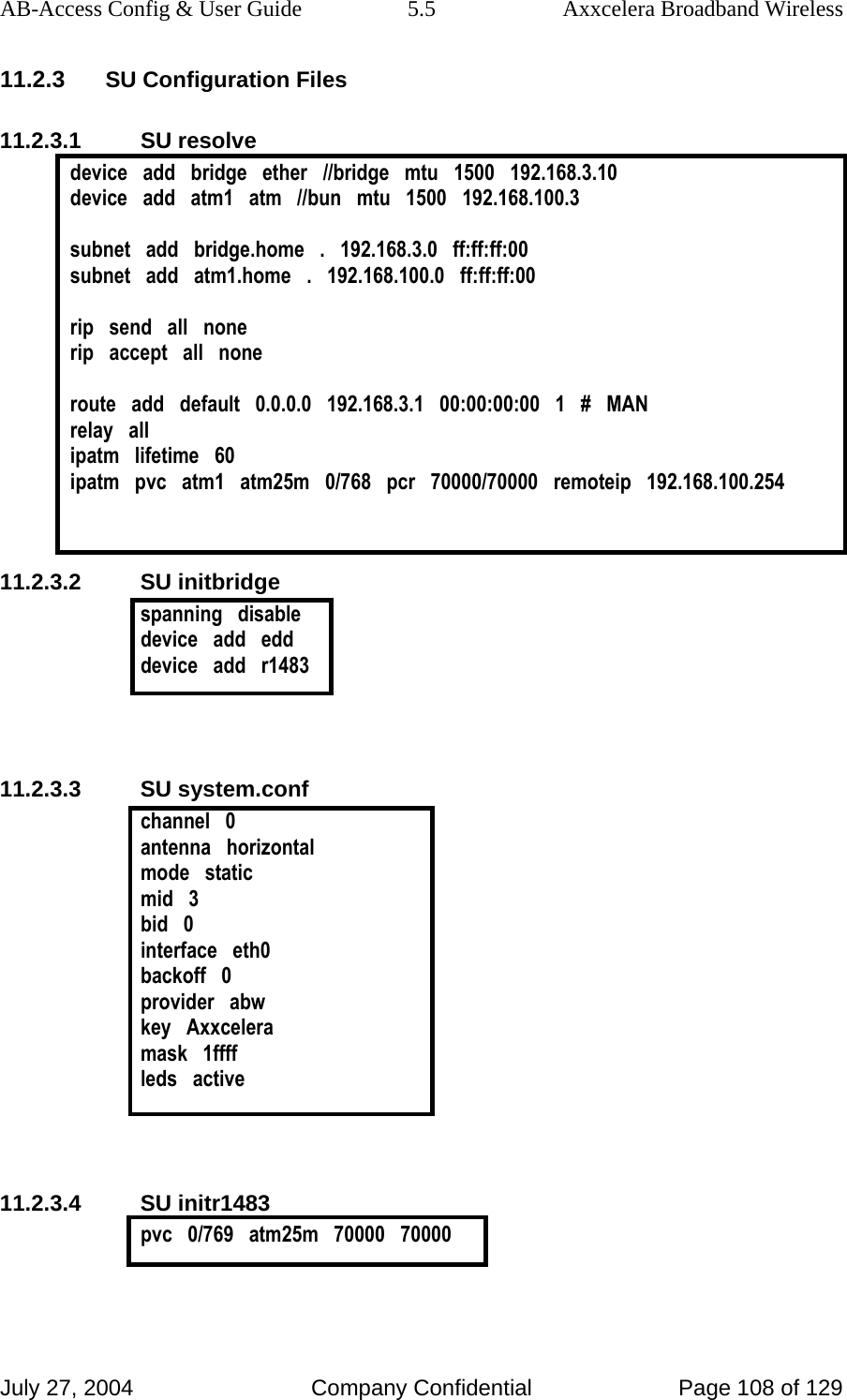 AB-Access Config &amp; User Guide  5.5  Axxcelera Broadband Wireless July 27, 2004  Company Confidential  Page 108 of 129 11.2.3 SU Configuration Files 11.2.3.1 SU resolve device   add   bridge   ether   //bridge   mtu   1500   192.168.3.10 device   add   atm1   atm   //bun   mtu   1500   192.168.100.3  subnet   add   bridge.home   .   192.168.3.0   ff:ff:ff:00 subnet   add   atm1.home   .   192.168.100.0   ff:ff:ff:00  rip   send   all   none rip   accept   all   none  route   add   default   0.0.0.0   192.168.3.1   00:00:00:00   1   #   MAN relay   all ipatm   lifetime   60 ipatm   pvc   atm1   atm25m   0/768   pcr   70000/70000   remoteip   192.168.100.254   11.2.3.2 SU initbridge spanning   disable device   add   edd device   add   r1483   11.2.3.3 SU system.conf channel   0 antenna   horizontal mode   static mid   3 bid   0 interface   eth0 backoff   0 provider   abw key   Axxcelera mask   1ffff leds   active   11.2.3.4 SU initr1483 pvc   0/769   atm25m   70000   70000   