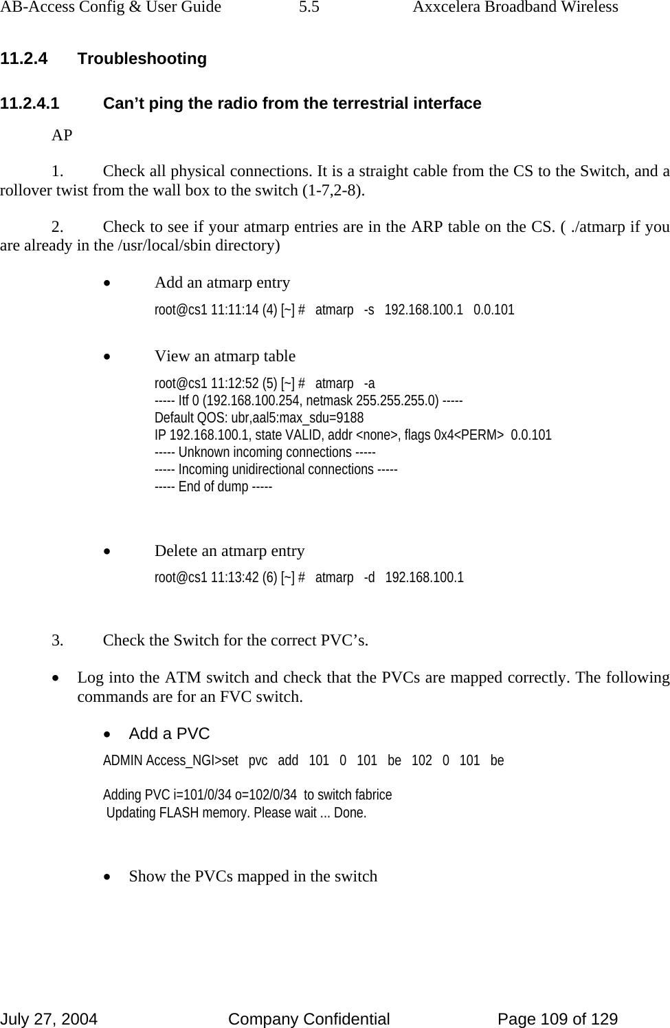 AB-Access Config &amp; User Guide  5.5  Axxcelera Broadband Wireless July 27, 2004  Company Confidential  Page 109 of 129 11.2.4 Troubleshooting 11.2.4.1  Can’t ping the radio from the terrestrial interface AP 1.  Check all physical connections. It is a straight cable from the CS to the Switch, and a rollover twist from the wall box to the switch (1-7,2-8). 2.  Check to see if your atmarp entries are in the ARP table on the CS. ( ./atmarp if you are already in the /usr/local/sbin directory) • Add an atmarp entry root@cs1 11:11:14 (4) [~] #   atmarp   -s   192.168.100.1   0.0.101  • View an atmarp table root@cs1 11:12:52 (5) [~] #   atmarp   -a ----- Itf 0 (192.168.100.254, netmask 255.255.255.0) ----- Default QOS: ubr,aal5:max_sdu=9188 IP 192.168.100.1, state VALID, addr &lt;none&gt;, flags 0x4&lt;PERM&gt;  0.0.101 ----- Unknown incoming connections ----- ----- Incoming unidirectional connections ----- ----- End of dump -----  • Delete an atmarp entry root@cs1 11:13:42 (6) [~] #   atmarp   -d   192.168.100.1  3.  Check the Switch for the correct PVC’s. • Log into the ATM switch and check that the PVCs are mapped correctly. The following commands are for an FVC switch. •  Add a PVC ADMIN Access_NGI&gt;set   pvc   add   101   0   101   be   102   0   101   be  Adding PVC i=101/0/34 o=102/0/34  to switch fabrice  Updating FLASH memory. Please wait ... Done.  • Show the PVCs mapped in the switch 