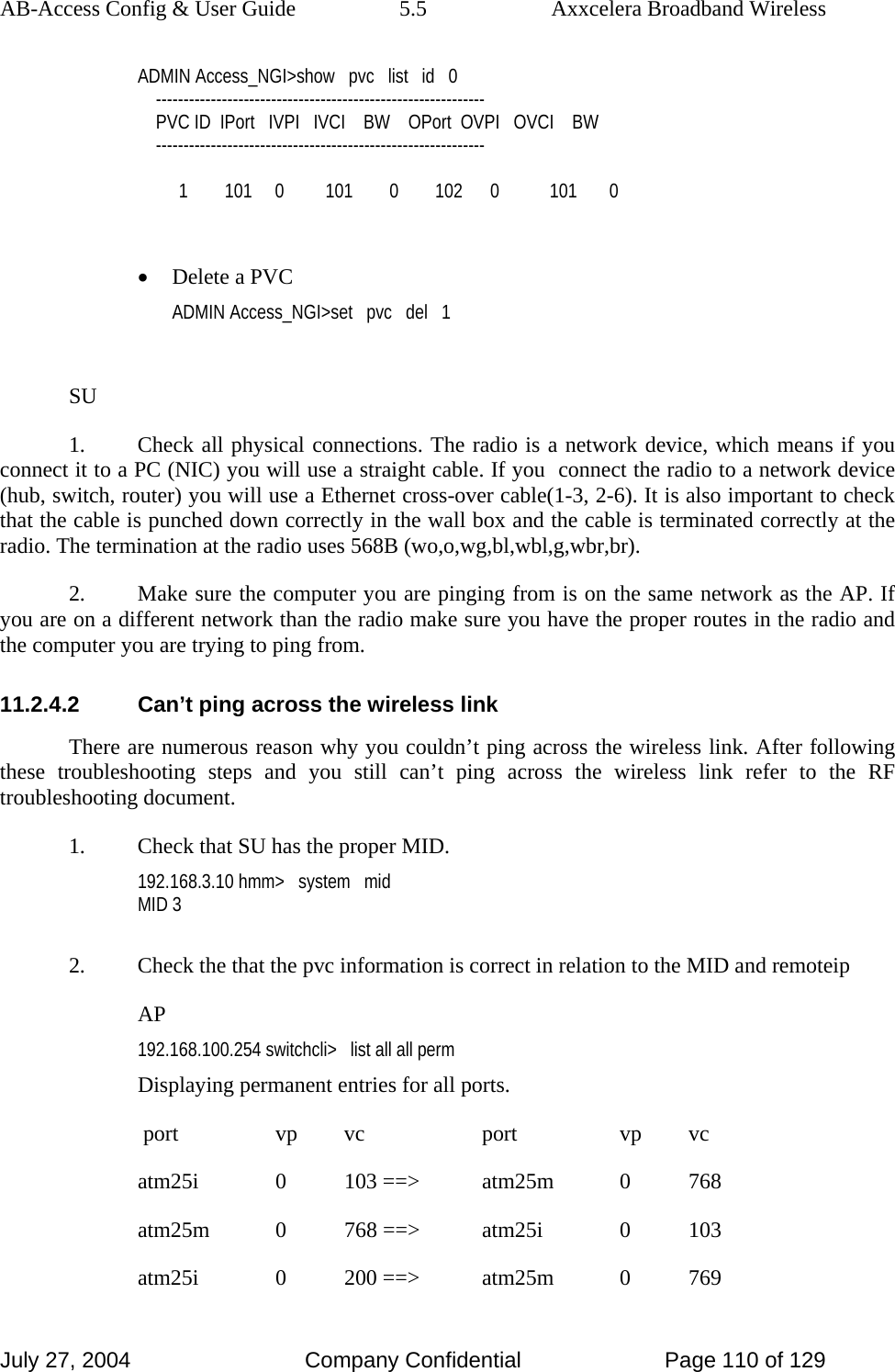 AB-Access Config &amp; User Guide  5.5  Axxcelera Broadband Wireless July 27, 2004  Company Confidential  Page 110 of 129 ADMIN Access_NGI&gt;show   pvc   list   id   0     ------------------------------------------------------------     PVC ID  IPort   IVPI   IVCI    BW    OPort  OVPI   OVCI    BW     ------------------------------------------------------------           1        101     0         101        0        102      0           101       0  • Delete a PVC ADMIN Access_NGI&gt;set   pvc   del   1  SU 1.  Check all physical connections. The radio is a network device, which means if you connect it to a PC (NIC) you will use a straight cable. If you  connect the radio to a network device (hub, switch, router) you will use a Ethernet cross-over cable(1-3, 2-6). It is also important to check that the cable is punched down correctly in the wall box and the cable is terminated correctly at the radio. The termination at the radio uses 568B (wo,o,wg,bl,wbl,g,wbr,br). 2.  Make sure the computer you are pinging from is on the same network as the AP. If you are on a different network than the radio make sure you have the proper routes in the radio and the computer you are trying to ping from. 11.2.4.2  Can’t ping across the wireless link There are numerous reason why you couldn’t ping across the wireless link. After following these troubleshooting steps and you still can’t ping across the wireless link refer to the RF troubleshooting document. 1.  Check that SU has the proper MID. 192.168.3.10 hmm&gt;   system   mid MID 3  2.  Check the that the pvc information is correct in relation to the MID and remoteip AP 192.168.100.254 switchcli&gt;   list all all perm Displaying permanent entries for all ports.                                                                                                        port       vp      vc           port       vp      vc                                          atm25i      0     103 ==&gt;     atm25m      0     768                                          atm25m      0     768 ==&gt;     atm25i      0     103         atm25i      0     200 ==&gt;     atm25m      0     769                                      