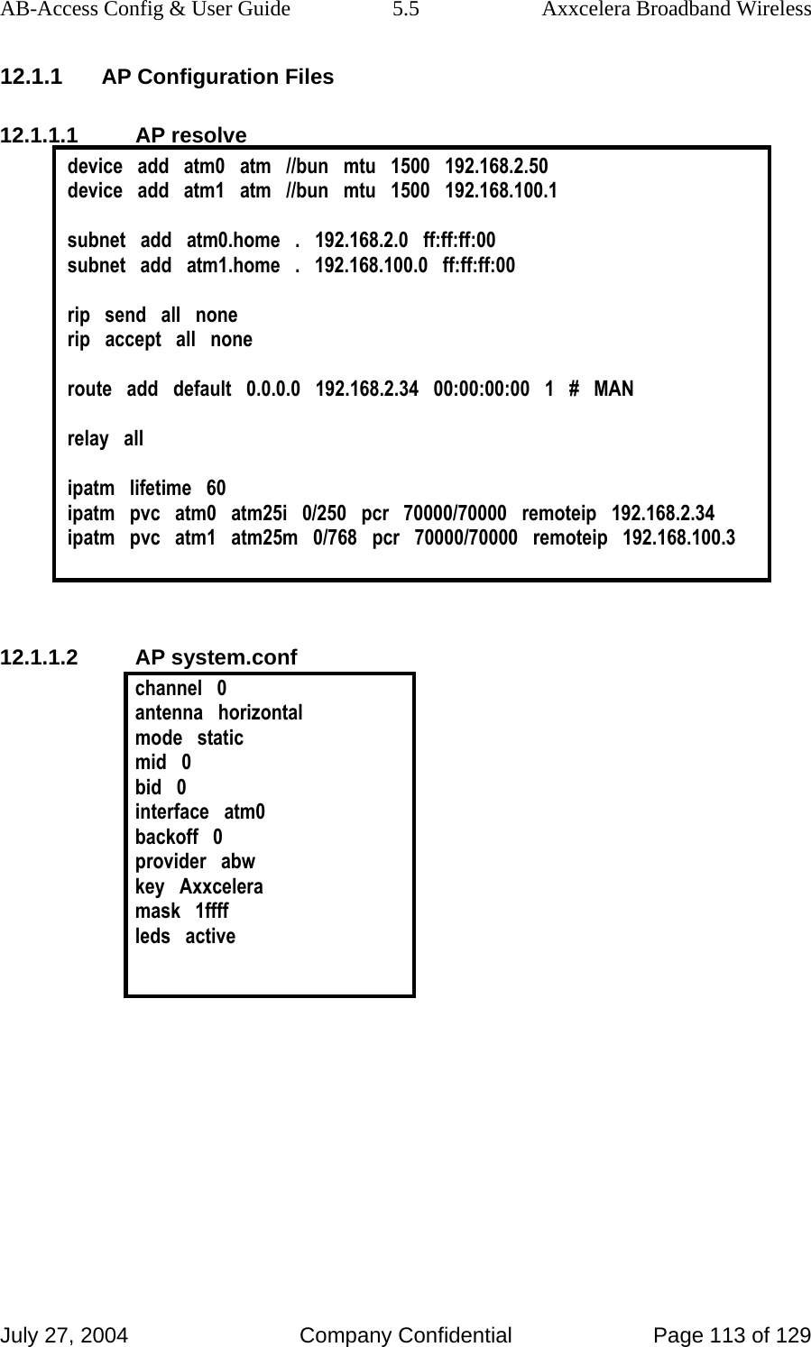 AB-Access Config &amp; User Guide  5.5  Axxcelera Broadband Wireless July 27, 2004  Company Confidential  Page 113 of 129 12.1.1 AP Configuration Files 12.1.1.1 AP resolve device   add   atm0   atm   //bun   mtu   1500   192.168.2.50 device   add   atm1   atm   //bun   mtu   1500   192.168.100.1  subnet   add   atm0.home   .   192.168.2.0   ff:ff:ff:00 subnet   add   atm1.home   .   192.168.100.0   ff:ff:ff:00  rip   send   all   none rip   accept   all   none  route   add   default   0.0.0.0   192.168.2.34   00:00:00:00   1   #   MAN  relay   all  ipatm   lifetime   60 ipatm   pvc   atm0   atm25i   0/250   pcr   70000/70000   remoteip   192.168.2.34 ipatm   pvc   atm1   atm25m   0/768   pcr   70000/70000   remoteip   192.168.100.3   12.1.1.2 AP system.conf channel   0 antenna   horizontal mode   static mid   0 bid   0 interface   atm0 backoff   0 provider   abw key   Axxcelera mask   1ffff leds   active   