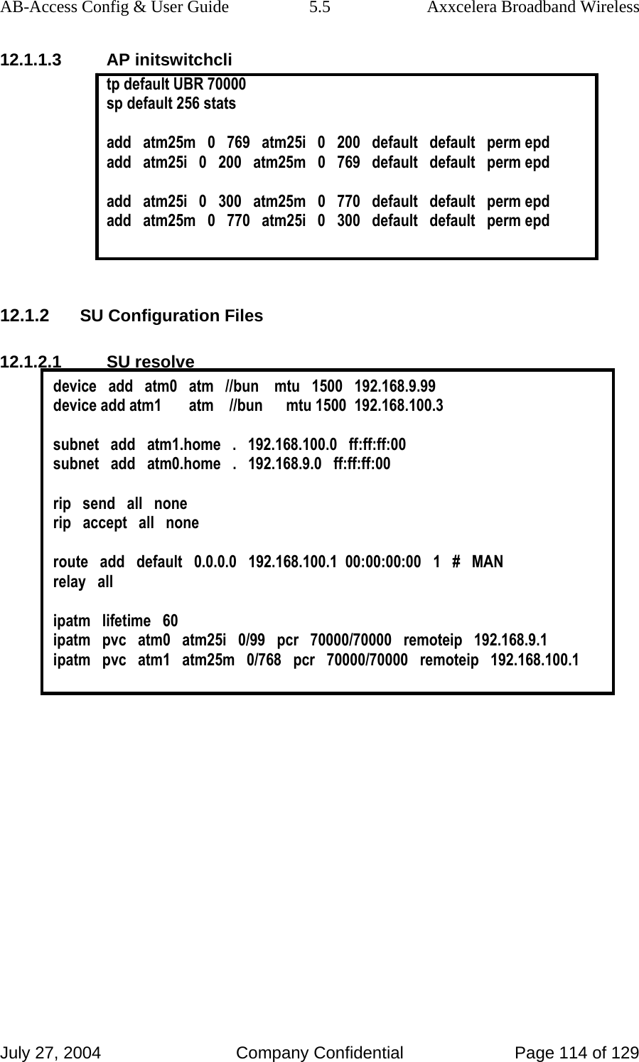 AB-Access Config &amp; User Guide  5.5  Axxcelera Broadband Wireless July 27, 2004  Company Confidential  Page 114 of 129 12.1.1.3 AP initswitchcli tp default UBR 70000 sp default 256 stats   add   atm25m   0   769   atm25i   0   200   default   default   perm epd add   atm25i   0   200   atm25m   0   769   default   default   perm epd  add   atm25i   0   300   atm25m   0   770   default   default   perm epd add   atm25m   0   770   atm25i   0   300   default   default   perm epd   12.1.2 SU Configuration Files 12.1.2.1 SU resolve device   add   atm0   atm   //bun    mtu   1500   192.168.9.99 device add atm1       atm    //bun      mtu 1500  192.168.100.3  subnet   add   atm1.home   .   192.168.100.0   ff:ff:ff:00 subnet   add   atm0.home   .   192.168.9.0   ff:ff:ff:00  rip   send   all   none rip   accept   all   none  route   add   default   0.0.0.0   192.168.100.1  00:00:00:00   1   #   MAN relay   all  ipatm   lifetime   60 ipatm   pvc   atm0   atm25i   0/99   pcr   70000/70000   remoteip   192.168.9.1 ipatm   pvc   atm1   atm25m   0/768   pcr   70000/70000   remoteip   192.168.100.1   