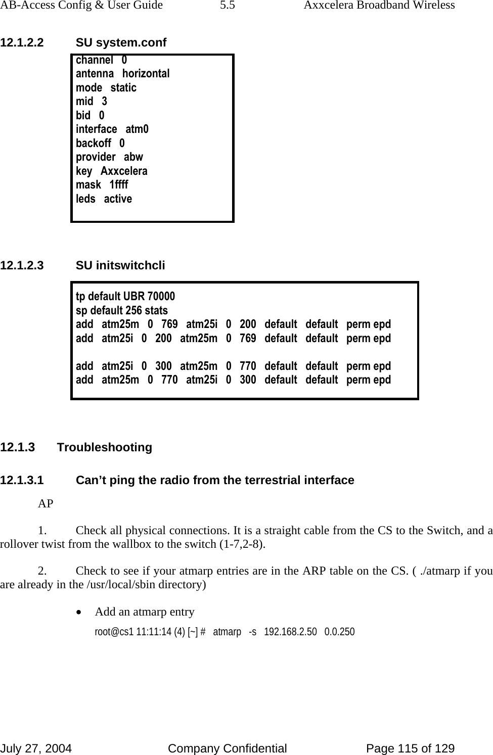 AB-Access Config &amp; User Guide  5.5  Axxcelera Broadband Wireless July 27, 2004  Company Confidential  Page 115 of 129 12.1.2.2 SU system.conf channel   0 antenna   horizontal mode   static mid   3 bid   0 interface   atm0 backoff   0 provider   abw key   Axxcelera mask   1ffff leds   active   12.1.2.3 SU initswitchcli  tp default UBR 70000 sp default 256 stats add   atm25m   0   769   atm25i   0   200   default   default   perm epd add   atm25i   0   200   atm25m   0   769   default   default   perm epd  add   atm25i   0   300   atm25m   0   770   default   default   perm epd add   atm25m   0   770   atm25i   0   300   default   default   perm epd   12.1.3 Troubleshooting 12.1.3.1  Can’t ping the radio from the terrestrial interface AP 1.  Check all physical connections. It is a straight cable from the CS to the Switch, and a rollover twist from the wallbox to the switch (1-7,2-8).  2.  Check to see if your atmarp entries are in the ARP table on the CS. ( ./atmarp if you are already in the /usr/local/sbin directory) • Add an atmarp entry  root@cs1 11:11:14 (4) [~] #   atmarp   -s   192.168.2.50   0.0.250  