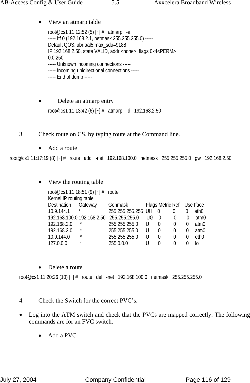 AB-Access Config &amp; User Guide  5.5  Axxcelera Broadband Wireless July 27, 2004  Company Confidential  Page 116 of 129 • View an atmarp table  root@cs1 11:12:52 (5) [~] #   atmarp   -a ----- Itf 0 (192.168.2.1, netmask 255.255.255.0) ----- Default QOS: ubr,aal5:max_sdu=9188 IP 192.168.2.50, state VALID, addr &lt;none&gt;, flags 0x4&lt;PERM&gt; 0.0.250 ----- Unknown incoming connections ----- ----- Incoming unidirectional connections ----- ----- End of dump -----  • Delete an atmarp entry root@cs1 11:13:42 (6) [~] #   atmarp   -d   192.168.2.50  3.  Check route on CS, by typing route at the Command line. • Add a route root@cs1 11:17:19 (8) [~] #   route   add   -net   192.168.100.0   netmask   255.255.255.0   gw   192.168.2.50  • View the routing table root@cs1 11:18:51 (9) [~] #   route Kernel IP routing table Destination      Gateway         Genmask              Flags Metric Ref    Use Iface 10.9.144.1       *                      255.255.255.255  UH    0          0        0     eth0 192.168.100.0 192.168.2.50   255.255.255.0      UG    0          0        0     atm0 192.168.2.0      *                     255.255.255.0      U       0          0        0     atm0 192.168.2.0      *                     255.255.255.0      U       0          0        0     atm0 10.9.144.0        *                     255.255.255.0      U       0          0        0     eth0 127.0.0.0          *                     255.0.0.0              U       0          0        0     lo  • Delete a route root@cs1 11:20:26 (10) [~] #   route   del   -net   192.168.100.0   netmask   255.255.255.0  4.  Check the Switch for the correct PVC’s. • Log into the ATM switch and check that the PVCs are mapped correctly. The following commands are for an FVC switch. • Add a PVC 