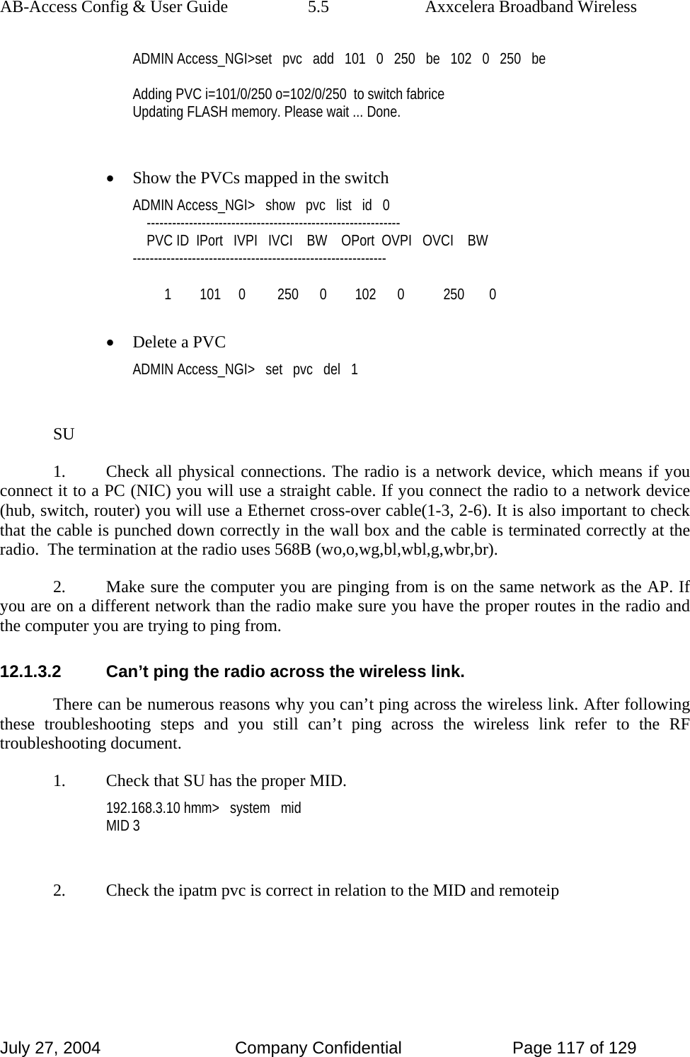 AB-Access Config &amp; User Guide  5.5  Axxcelera Broadband Wireless July 27, 2004  Company Confidential  Page 117 of 129 ADMIN Access_NGI&gt;set   pvc   add   101   0   250   be   102   0   250   be  Adding PVC i=101/0/250 o=102/0/250  to switch fabrice Updating FLASH memory. Please wait ... Done.  • Show the PVCs mapped in the switch ADMIN Access_NGI&gt;   show   pvc   list   id   0     ------------------------------------------------------------     PVC ID  IPort   IVPI   IVCI    BW    OPort  OVPI   OVCI    BW ------------------------------------------------------------           1        101     0         250      0        102      0           250       0  • Delete a PVC ADMIN Access_NGI&gt;   set   pvc   del   1  SU 1.  Check all physical connections. The radio is a network device, which means if you connect it to a PC (NIC) you will use a straight cable. If you connect the radio to a network device (hub, switch, router) you will use a Ethernet cross-over cable(1-3, 2-6). It is also important to check that the cable is punched down correctly in the wall box and the cable is terminated correctly at the radio.  The termination at the radio uses 568B (wo,o,wg,bl,wbl,g,wbr,br). 2.  Make sure the computer you are pinging from is on the same network as the AP. If you are on a different network than the radio make sure you have the proper routes in the radio and the computer you are trying to ping from. 12.1.3.2  Can’t ping the radio across the wireless link. There can be numerous reasons why you can’t ping across the wireless link. After following these troubleshooting steps and you still can’t ping across the wireless link refer to the RF troubleshooting document. 1.  Check that SU has the proper MID. 192.168.3.10 hmm&gt;   system   mid MID 3  2.  Check the ipatm pvc is correct in relation to the MID and remoteip 