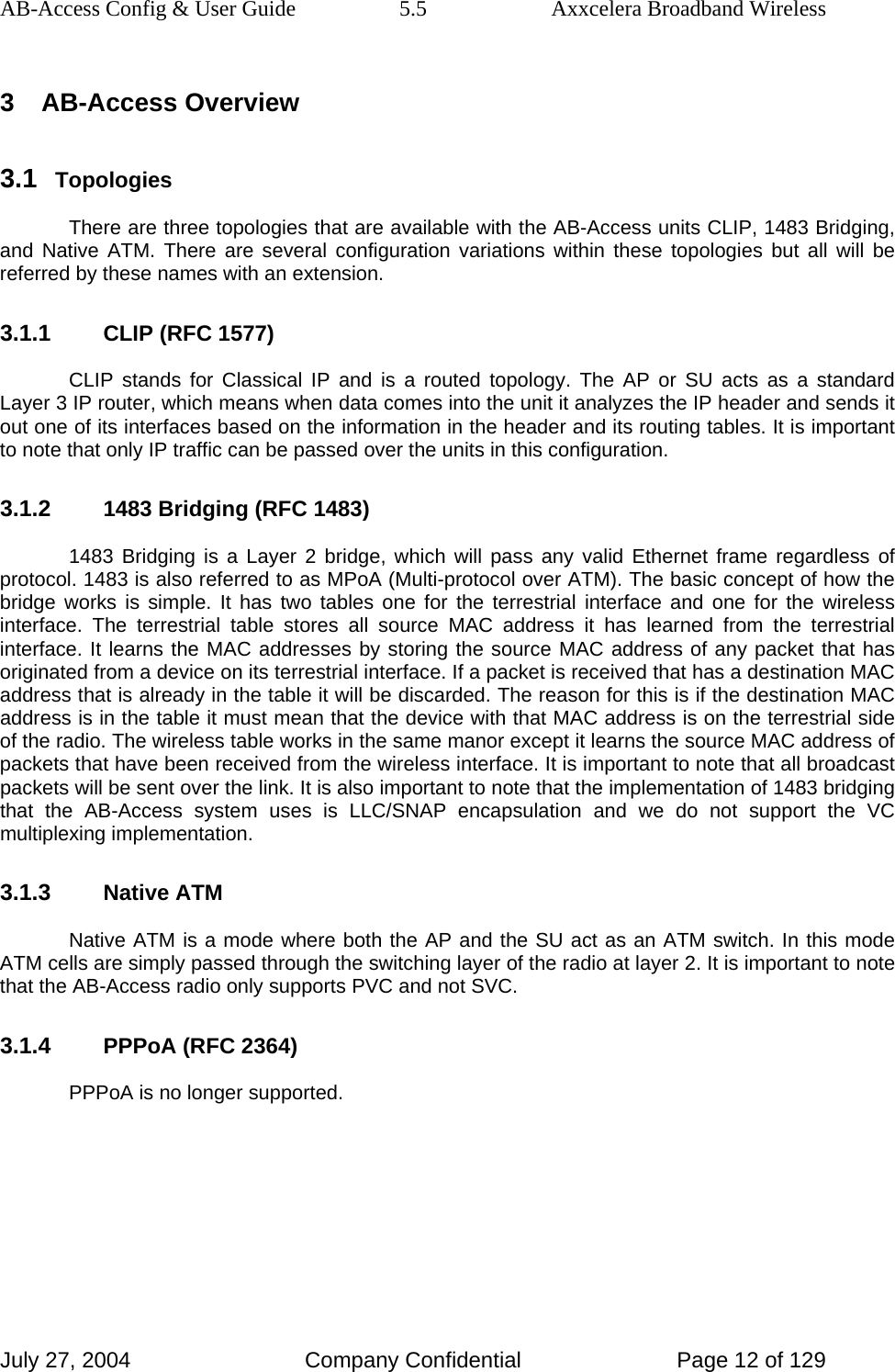 AB-Access Config &amp; User Guide  5.5  Axxcelera Broadband Wireless July 27, 2004  Company Confidential  Page 12 of 129 3 AB-Access Overview 3.1 Topologies There are three topologies that are available with the AB-Access units CLIP, 1483 Bridging, and Native ATM. There are several configuration variations within these topologies but all will be referred by these names with an extension. 3.1.1 CLIP (RFC 1577) CLIP stands for Classical IP and is a routed topology. The AP or SU acts as a standard Layer 3 IP router, which means when data comes into the unit it analyzes the IP header and sends it out one of its interfaces based on the information in the header and its routing tables. It is important to note that only IP traffic can be passed over the units in this configuration. 3.1.2 1483 Bridging (RFC 1483) 1483 Bridging is a Layer 2 bridge, which will pass any valid Ethernet frame regardless of protocol. 1483 is also referred to as MPoA (Multi-protocol over ATM). The basic concept of how the bridge works is simple. It has two tables one for the terrestrial interface and one for the wireless interface. The terrestrial table stores all source MAC address it has learned from the terrestrial interface. It learns the MAC addresses by storing the source MAC address of any packet that has originated from a device on its terrestrial interface. If a packet is received that has a destination MAC address that is already in the table it will be discarded. The reason for this is if the destination MAC address is in the table it must mean that the device with that MAC address is on the terrestrial side of the radio. The wireless table works in the same manor except it learns the source MAC address of packets that have been received from the wireless interface. It is important to note that all broadcast packets will be sent over the link. It is also important to note that the implementation of 1483 bridging that the AB-Access system uses is LLC/SNAP encapsulation and we do not support the VC multiplexing implementation. 3.1.3 Native ATM Native ATM is a mode where both the AP and the SU act as an ATM switch. In this mode ATM cells are simply passed through the switching layer of the radio at layer 2. It is important to note that the AB-Access radio only supports PVC and not SVC.  3.1.4 PPPoA (RFC 2364) PPPoA is no longer supported. 