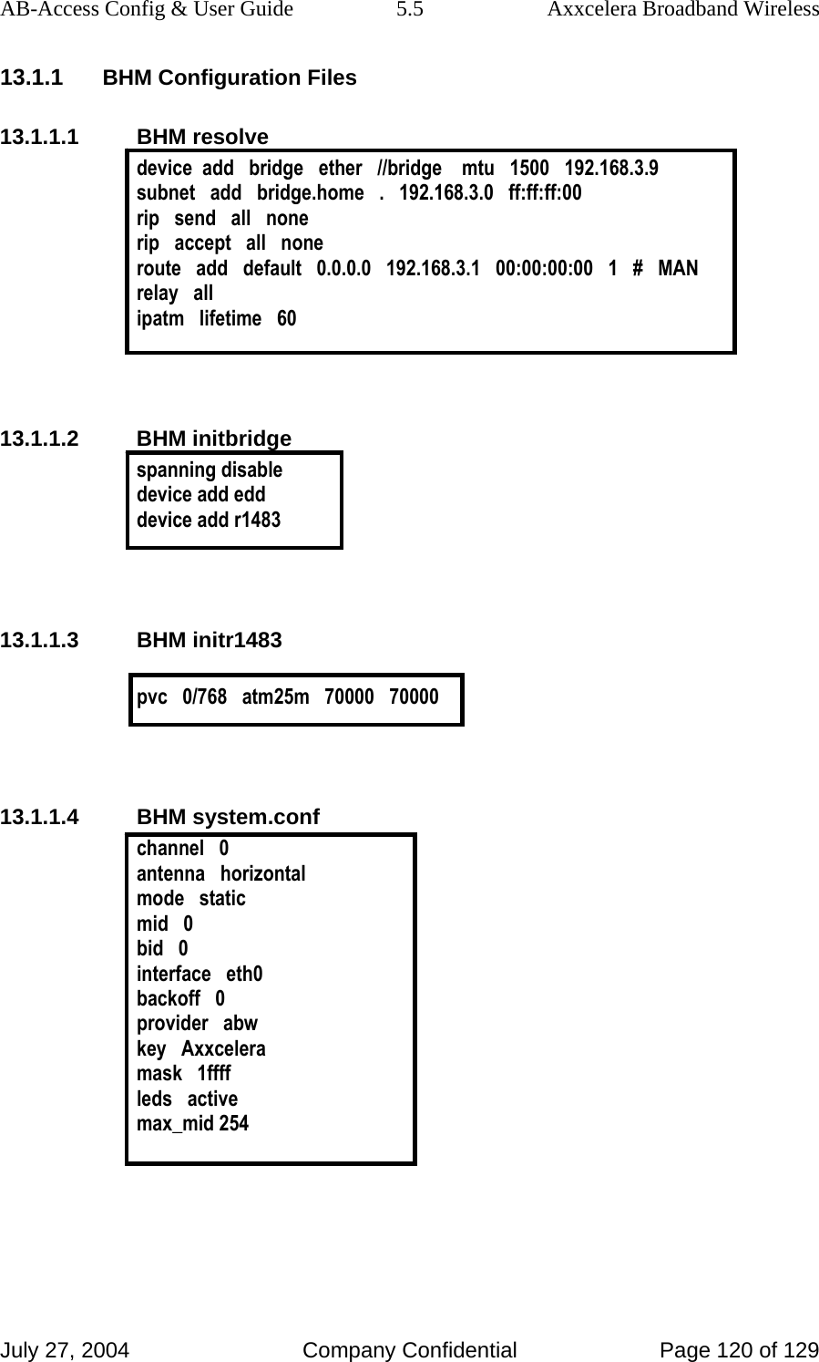 AB-Access Config &amp; User Guide  5.5  Axxcelera Broadband Wireless July 27, 2004  Company Confidential  Page 120 of 129 13.1.1 BHM Configuration Files 13.1.1.1 BHM resolve device  add   bridge   ether   //bridge    mtu   1500   192.168.3.9 subnet   add   bridge.home   .   192.168.3.0   ff:ff:ff:00 rip   send   all   none rip   accept   all   none route   add   default   0.0.0.0   192.168.3.1   00:00:00:00   1   #   MAN relay   all ipatm   lifetime   60   13.1.1.2 BHM initbridge spanning disable device add edd device add r1483   13.1.1.3 BHM initr1483  pvc   0/768   atm25m   70000   70000   13.1.1.4 BHM system.conf channel   0 antenna   horizontal mode   static mid   0 bid   0 interface   eth0 backoff   0 provider   abw key   Axxcelera mask   1ffff leds   active max_mid 254  