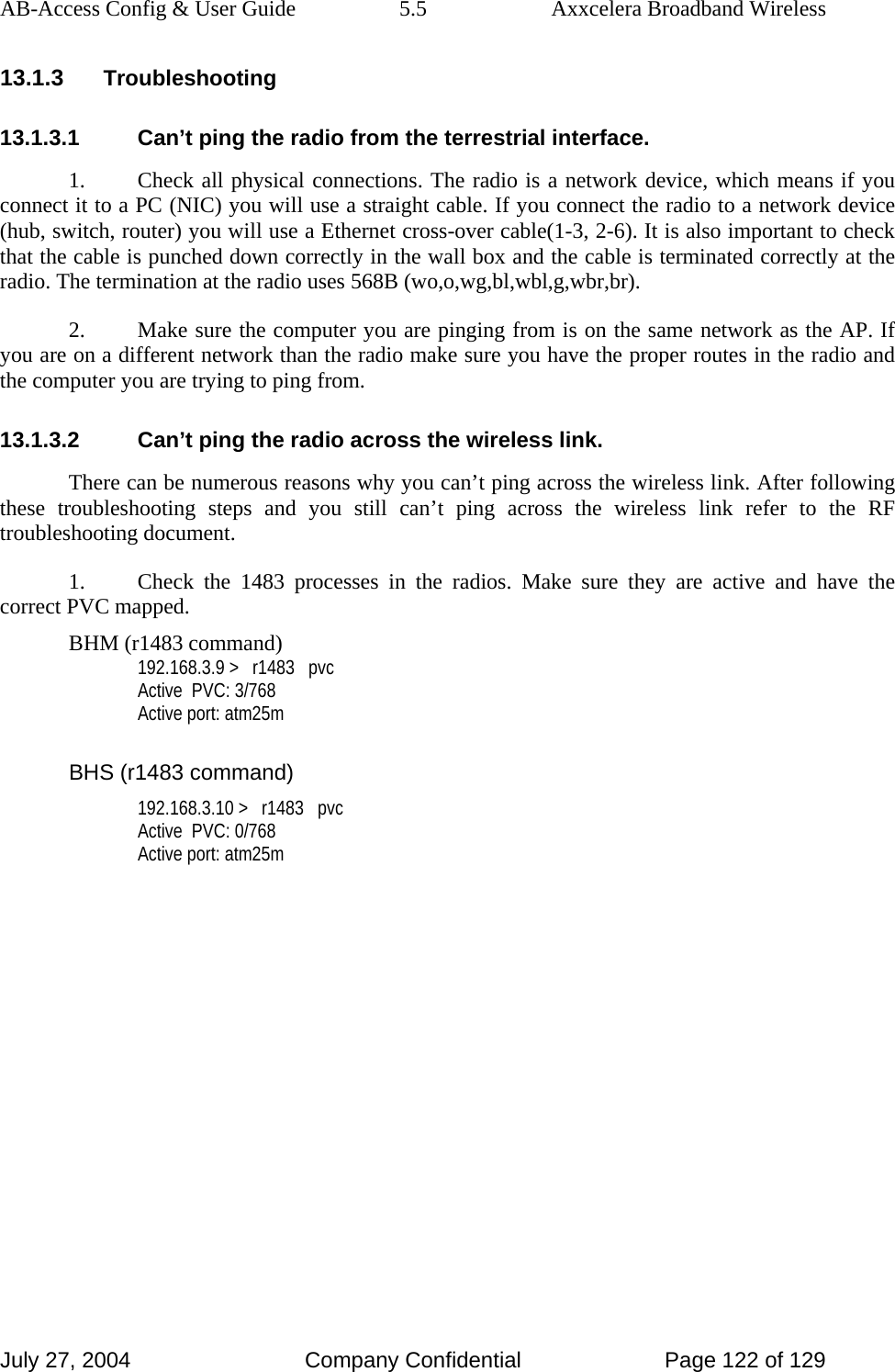 AB-Access Config &amp; User Guide  5.5  Axxcelera Broadband Wireless July 27, 2004  Company Confidential  Page 122 of 129 13.1.3 Troubleshooting 13.1.3.1  Can’t ping the radio from the terrestrial interface. 1.  Check all physical connections. The radio is a network device, which means if you connect it to a PC (NIC) you will use a straight cable. If you connect the radio to a network device (hub, switch, router) you will use a Ethernet cross-over cable(1-3, 2-6). It is also important to check that the cable is punched down correctly in the wall box and the cable is terminated correctly at the radio. The termination at the radio uses 568B (wo,o,wg,bl,wbl,g,wbr,br). 2.  Make sure the computer you are pinging from is on the same network as the AP. If you are on a different network than the radio make sure you have the proper routes in the radio and the computer you are trying to ping from. 13.1.3.2  Can’t ping the radio across the wireless link. There can be numerous reasons why you can’t ping across the wireless link. After following these troubleshooting steps and you still can’t ping across the wireless link refer to the RF troubleshooting document. 1.  Check the 1483 processes in the radios. Make sure they are active and have the correct PVC mapped. BHM (r1483 command) 192.168.3.9 &gt;   r1483   pvc Active  PVC: 3/768 Active port: atm25m  BHS (r1483 command) 192.168.3.10 &gt;   r1483   pvc Active  PVC: 0/768 Active port: atm25m  