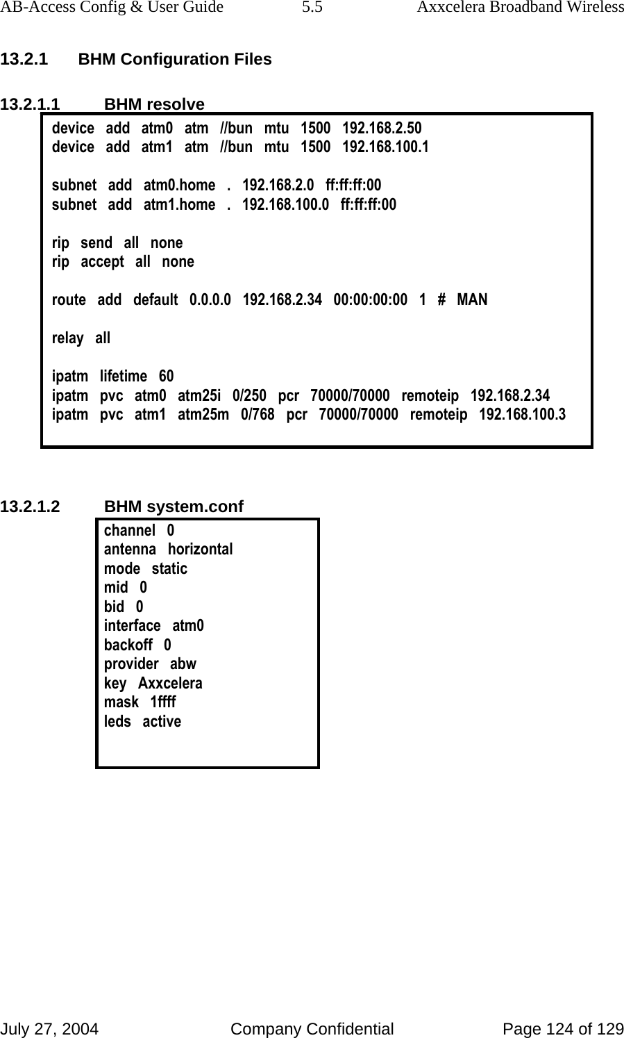 AB-Access Config &amp; User Guide  5.5  Axxcelera Broadband Wireless July 27, 2004  Company Confidential  Page 124 of 129 13.2.1 BHM Configuration Files 13.2.1.1 BHM resolve device   add   atm0   atm   //bun   mtu   1500   192.168.2.50 device   add   atm1   atm   //bun   mtu   1500   192.168.100.1  subnet   add   atm0.home   .   192.168.2.0   ff:ff:ff:00 subnet   add   atm1.home   .   192.168.100.0   ff:ff:ff:00  rip   send   all   none rip   accept   all   none  route   add   default   0.0.0.0   192.168.2.34   00:00:00:00   1   #   MAN  relay   all  ipatm   lifetime   60 ipatm   pvc   atm0   atm25i   0/250   pcr   70000/70000   remoteip   192.168.2.34 ipatm   pvc   atm1   atm25m   0/768   pcr   70000/70000   remoteip   192.168.100.3   13.2.1.2 BHM system.conf channel   0 antenna   horizontal mode   static mid   0 bid   0 interface   atm0 backoff   0 provider   abw key   Axxcelera mask   1ffff leds   active   