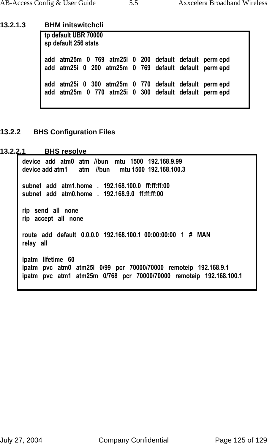 AB-Access Config &amp; User Guide  5.5  Axxcelera Broadband Wireless July 27, 2004  Company Confidential  Page 125 of 129 13.2.1.3 BHM initswitchcli tp default UBR 70000 sp default 256 stats   add   atm25m   0   769   atm25i   0   200   default   default   perm epd add   atm25i   0   200   atm25m   0   769   default   default   perm epd  add   atm25i   0   300   atm25m   0   770   default   default   perm epd add   atm25m   0   770   atm25i   0   300   default   default   perm epd   13.2.2 BHS Configuration Files 13.2.2.1 BHS resolve device   add   atm0   atm   //bun    mtu   1500   192.168.9.99 device add atm1       atm    //bun      mtu 1500  192.168.100.3  subnet   add   atm1.home   .   192.168.100.0   ff:ff:ff:00 subnet   add   atm0.home   .   192.168.9.0   ff:ff:ff:00  rip   send   all   none rip   accept   all   none  route   add   default   0.0.0.0   192.168.100.1  00:00:00:00   1   #   MAN relay   all  ipatm   lifetime   60 ipatm   pvc   atm0   atm25i   0/99   pcr   70000/70000   remoteip   192.168.9.1 ipatm   pvc   atm1   atm25m   0/768   pcr   70000/70000   remoteip   192.168.100.1   