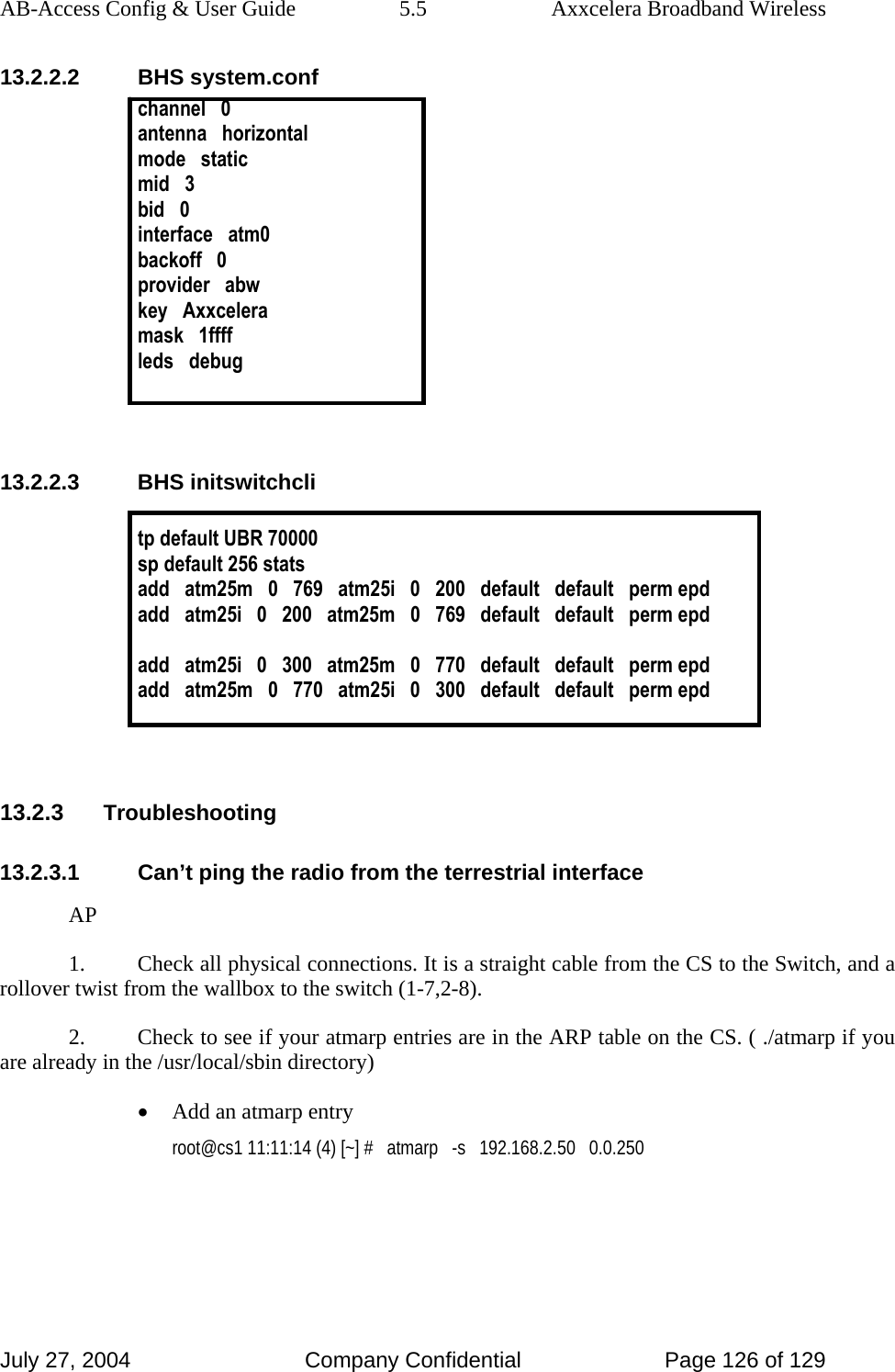 AB-Access Config &amp; User Guide  5.5  Axxcelera Broadband Wireless July 27, 2004  Company Confidential  Page 126 of 129 13.2.2.2 BHS system.conf channel   0 antenna   horizontal mode   static mid   3 bid   0 interface   atm0 backoff   0 provider   abw key   Axxcelera mask   1ffff leds   debug   13.2.2.3 BHS initswitchcli  tp default UBR 70000 sp default 256 stats add   atm25m   0   769   atm25i   0   200   default   default   perm epd add   atm25i   0   200   atm25m   0   769   default   default   perm epd  add   atm25i   0   300   atm25m   0   770   default   default   perm epd add   atm25m   0   770   atm25i   0   300   default   default   perm epd   13.2.3 Troubleshooting 13.2.3.1  Can’t ping the radio from the terrestrial interface AP 1.  Check all physical connections. It is a straight cable from the CS to the Switch, and a rollover twist from the wallbox to the switch (1-7,2-8).  2.  Check to see if your atmarp entries are in the ARP table on the CS. ( ./atmarp if you are already in the /usr/local/sbin directory) • Add an atmarp entry  root@cs1 11:11:14 (4) [~] #   atmarp   -s   192.168.2.50   0.0.250  