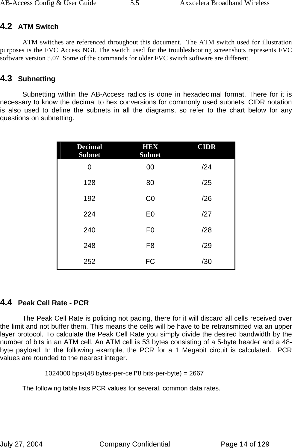 AB-Access Config &amp; User Guide  5.5  Axxcelera Broadband Wireless July 27, 2004  Company Confidential  Page 14 of 129 4.2 ATM Switch ATM switches are referenced throughout this document.  The ATM switch used for illustration purposes is the FVC Access NGI. The switch used for the troubleshooting screenshots represents FVC software version 5.07. Some of the commands for older FVC switch software are different. 4.3 Subnetting Subnetting within the AB-Access radios is done in hexadecimal format. There for it is necessary to know the decimal to hex conversions for commonly used subnets. CIDR notation is also used to define the subnets in all the diagrams, so refer to the chart below for any questions on subnetting.  Decimal Subnet  HEX Subnet  CIDR 0 00 /24 128 80 /25 192 C0 /26 224 E0 /27 240 F0 /28 248 F8 /29 252 FC /30  4.4 Peak Cell Rate - PCR The Peak Cell Rate is policing not pacing, there for it will discard all cells received over the limit and not buffer them. This means the cells will be have to be retransmitted via an upper layer protocol. To calculate the Peak Cell Rate you simply divide the desired bandwidth by the number of bits in an ATM cell. An ATM cell is 53 bytes consisting of a 5-byte header and a 48-byte payload. In the following example, the PCR for a 1 Megabit circuit is calculated.  PCR values are rounded to the nearest integer. 1024000 bps/(48 bytes-per-cell*8 bits-per-byte) = 2667 The following table lists PCR values for several, common data rates.  