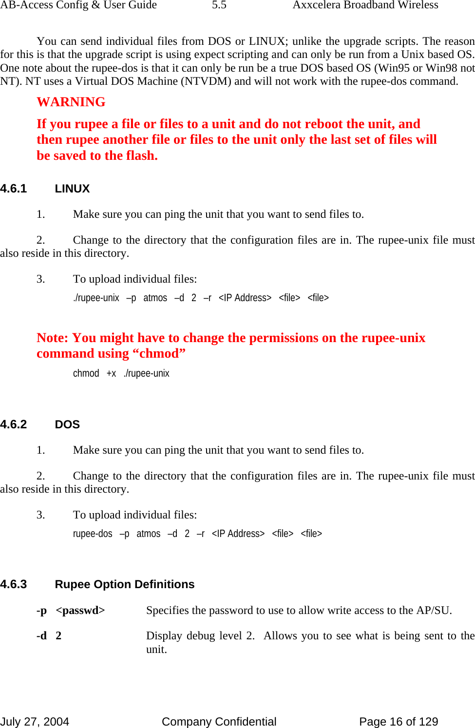 AB-Access Config &amp; User Guide  5.5  Axxcelera Broadband Wireless July 27, 2004  Company Confidential  Page 16 of 129 You can send individual files from DOS or LINUX; unlike the upgrade scripts. The reason for this is that the upgrade script is using expect scripting and can only be run from a Unix based OS. One note about the rupee-dos is that it can only be run be a true DOS based OS (Win95 or Win98 not NT). NT uses a Virtual DOS Machine (NTVDM) and will not work with the rupee-dos command. WARNING If you rupee a file or files to a unit and do not reboot the unit, and then rupee another file or files to the unit only the last set of files will be saved to the flash.  4.6.1 LINUX 1.  Make sure you can ping the unit that you want to send files to. 2.  Change to the directory that the configuration files are in. The rupee-unix file must also reside in this directory. 3.  To upload individual files: ./rupee-unix   –p   atmos   –d   2   –r   &lt;IP Address&gt;   &lt;file&gt;   &lt;file&gt;  Note: You might have to change the permissions on the rupee-unix command using “chmod” chmod   +x   ./rupee-unix  4.6.2 DOS 1.  Make sure you can ping the unit that you want to send files to. 2.  Change to the directory that the configuration files are in. The rupee-unix file must also reside in this directory. 3.  To upload individual files: rupee-dos   –p   atmos   –d   2   –r   &lt;IP Address&gt;   &lt;file&gt;   &lt;file&gt;  4.6.3 Rupee Option Definitions -p   &lt;passwd&gt;  Specifies the password to use to allow write access to the AP/SU. -d   2  Display debug level 2.  Allows you to see what is being sent to the unit. 