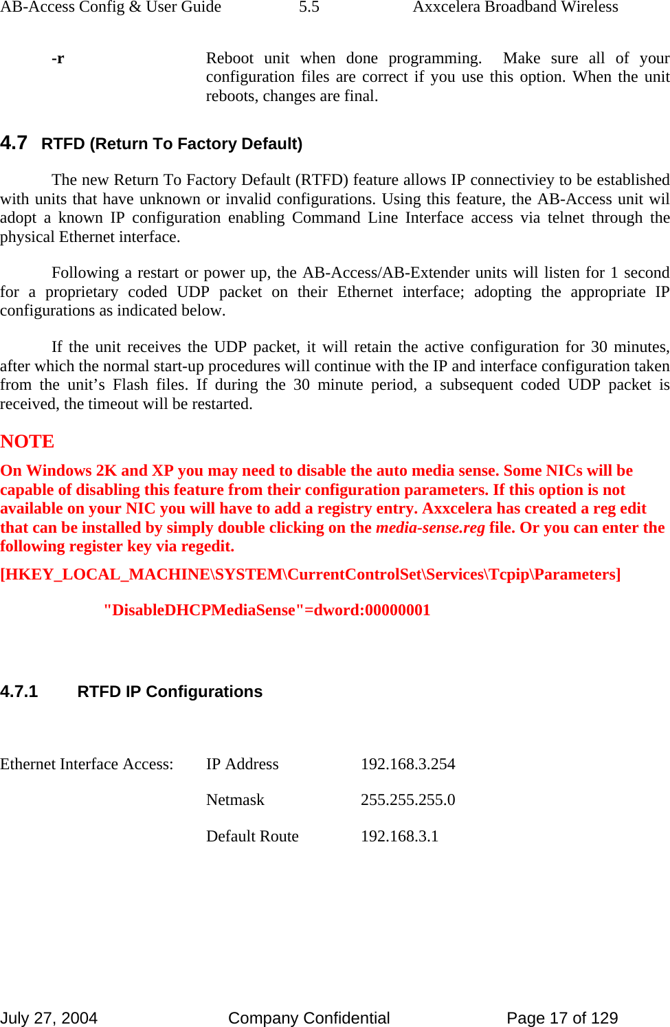 AB-Access Config &amp; User Guide  5.5  Axxcelera Broadband Wireless July 27, 2004  Company Confidential  Page 17 of 129 -r  Reboot unit when done programming.  Make sure all of your configuration files are correct if you use this option. When the unit reboots, changes are final. 4.7 RTFD (Return To Factory Default) The new Return To Factory Default (RTFD) feature allows IP connectiviey to be established with units that have unknown or invalid configurations. Using this feature, the AB-Access unit wil adopt a known IP configuration enabling Command Line Interface access via telnet through the physical Ethernet interface. Following a restart or power up, the AB-Access/AB-Extender units will listen for 1 second for a proprietary coded UDP packet on their Ethernet interface; adopting the appropriate IP configurations as indicated below.  If the unit receives the UDP packet, it will retain the active configuration for 30 minutes, after which the normal start-up procedures will continue with the IP and interface configuration taken from the unit’s Flash files. If during the 30 minute period, a subsequent coded UDP packet is received, the timeout will be restarted.  NOTE On Windows 2K and XP you may need to disable the auto media sense. Some NICs will be capable of disabling this feature from their configuration parameters. If this option is not available on your NIC you will have to add a registry entry. Axxcelera has created a reg edit that can be installed by simply double clicking on the media-sense.reg file. Or you can enter the following register key via regedit. [HKEY_LOCAL_MACHINE\SYSTEM\CurrentControlSet\Services\Tcpip\Parameters] &quot;DisableDHCPMediaSense&quot;=dword:00000001  4.7.1 RTFD IP Configurations  Ethernet Interface Access:    IP Address    192.168.3.254     Netmask  255.255.255.0     Default Route  192.168.3.1  