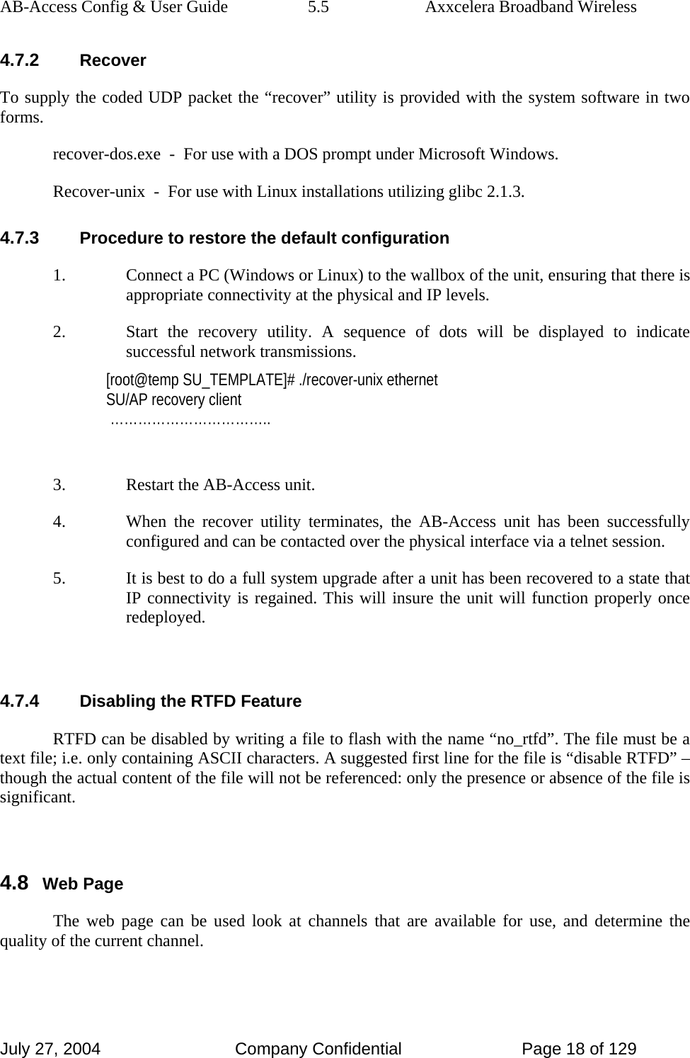 AB-Access Config &amp; User Guide  5.5  Axxcelera Broadband Wireless July 27, 2004  Company Confidential  Page 18 of 129 4.7.2 Recover To supply the coded UDP packet the “recover” utility is provided with the system software in two forms.   recover-dos.exe  -  For use with a DOS prompt under Microsoft Windows.   Recover-unix  -  For use with Linux installations utilizing glibc 2.1.3. 4.7.3 Procedure to restore the default configuration 1. Connect a PC (Windows or Linux) to the wallbox of the unit, ensuring that there is appropriate connectivity at the physical and IP levels. 2. Start the recovery utility. A sequence of dots will be displayed to indicate successful network transmissions. [root@temp SU_TEMPLATE]# ./recover-unix ethernet SU/AP recovery client  ……………………………..  3. Restart the AB-Access unit. 4. When the recover utility terminates, the AB-Access unit has been successfully configured and can be contacted over the physical interface via a telnet session.  5. It is best to do a full system upgrade after a unit has been recovered to a state that IP connectivity is regained. This will insure the unit will function properly once redeployed.   4.7.4 Disabling the RTFD Feature RTFD can be disabled by writing a file to flash with the name “no_rtfd”. The file must be a text file; i.e. only containing ASCII characters. A suggested first line for the file is “disable RTFD” – though the actual content of the file will not be referenced: only the presence or absence of the file is significant.   4.8 Web Page The web page can be used look at channels that are available for use, and determine the quality of the current channel.  