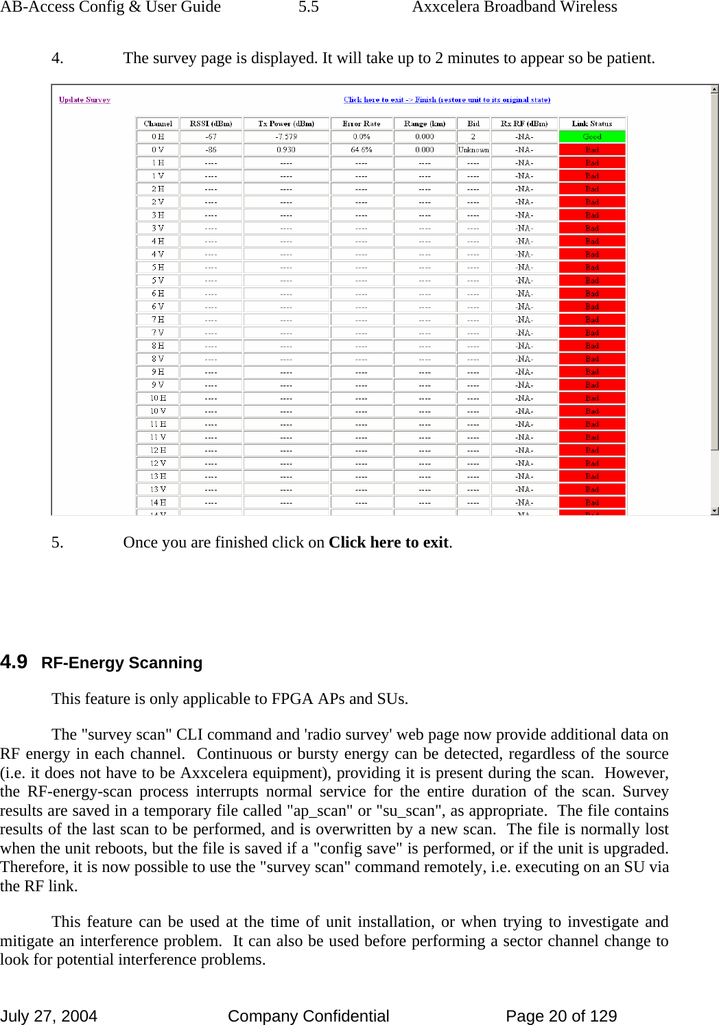 AB-Access Config &amp; User Guide  5.5  Axxcelera Broadband Wireless July 27, 2004  Company Confidential  Page 20 of 129 4. The survey page is displayed. It will take up to 2 minutes to appear so be patient.   5. Once you are finished click on Click here to exit.    4.9 RF-Energy Scanning This feature is only applicable to FPGA APs and SUs.  The &quot;survey scan&quot; CLI command and &apos;radio survey&apos; web page now provide additional data on RF energy in each channel.  Continuous or bursty energy can be detected, regardless of the source (i.e. it does not have to be Axxcelera equipment), providing it is present during the scan.  However, the RF-energy-scan process interrupts normal service for the entire duration of the scan. Survey results are saved in a temporary file called &quot;ap_scan&quot; or &quot;su_scan&quot;, as appropriate.  The file contains results of the last scan to be performed, and is overwritten by a new scan.  The file is normally lost when the unit reboots, but the file is saved if a &quot;config save&quot; is performed, or if the unit is upgraded.  Therefore, it is now possible to use the &quot;survey scan&quot; command remotely, i.e. executing on an SU via the RF link.   This feature can be used at the time of unit installation, or when trying to investigate and mitigate an interference problem.  It can also be used before performing a sector channel change to look for potential interference problems.    