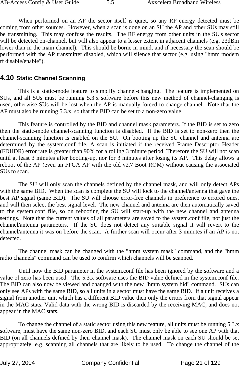 AB-Access Config &amp; User Guide  5.5  Axxcelera Broadband Wireless July 27, 2004  Company Confidential  Page 21 of 129 When performed on an AP the sector itself is quiet, so any RF energy detected must be coming from other sources.  However, when a scan is done on an SU the AP and other SUs may still be transmitting.  This may confuse the results.  The RF energy from other units in the SU&apos;s sector will be detected on-channel, but will also appear to a lesser extent in adjacent channels (e.g. 23dBm lower than in the main channel).  This should be borne in mind, and if necessary the scan should be performed with the AP transmitter disabled, which will silence that sector (e.g. using &quot;hmm modem rf disable/enable&quot;). 4.10  Static Channel Scanning This is a static-mode feature to simplify channel-changing.  The feature is implemented on SUs, and all SUs must be running 5.3.x software before this new method of channel-changing is used, otherwise SUs will be lost when the AP is manually forced to change channel.  Note that the AP must also be running 5.3.x, so that the BID can be set to a non-zero value.  This feature is controlled by the BID and channel mask parameters. If the BID is set to zero then the static-mode channel-scanning function is disabled.  If the BID is set to non-zero then the channel-scanning function is enabled on the SU.  On booting up the SU channel and antenna are determined by the system.conf file. A scan is initiated if the received Frame Descriptor Header (FDHDR) error rate is greater than 90% for a rolling 3 minute period. Therefore the SU will not scan until at least 3 minutes after booting-up, nor for 3 minutes after losing its AP.  This delay allows a reboot of the AP (even an FPGA AP with the old v2.7 Boot ROM) without causing the associated SUs to scan.  The SU will only scan the channels defined by the channel mask, and will only detect APs with the same BID.  When the scan is complete the SU will lock to the channel/antenna that gave the best AP signal (same BID).  The SU will choose error-free channels in preference to errored ones, and will then select the best signal level.  The new channel and antenna are then automatically saved to the system.conf file, so on rebooting the SU will start-up with the new channel and antenna settings.  Note that the current values of all parameters are saved to the system.conf file, not just the channel/antenna parameters.  If the SU does not detect any suitable signal it will revert to the channel/antenna it was on before the scan.  A further scan will occur after 3 minutes if an AP is not detected.  The channel mask can be changed with the &quot;hmm system mask&quot; command, and the &quot;hmm radio channels&quot; command can be used to confirm which channels will be scanned.  Until now the BID parameter in the system.conf file has been ignored by the software and a value of zero has been used.  The 5.3.x software uses the BID value defined in the system.conf file.  The BID can also now be viewed and changed with the new &quot;hmm system bid&quot; command.  SUs can only see APs with the same BID, so all units in a sector must have the same BID.  If a unit receives a signal from another unit which has a different BID value then only the errors from that signal appear in the MAC stats. Valid data with the wrong BID is discarded by the receiving MAC, and does not appear in the MAC stats.  To change the channel of a static sector using this new feature, all units must be running 5.3.x software, must have the same non-zero BID, and each SU must only be able to see one AP with that BID (on all channels defined by their channel mask).  The channel mask on each SU should be set appropriately, e.g. scanning all channels that are likely to be used.  To change the channel of the 