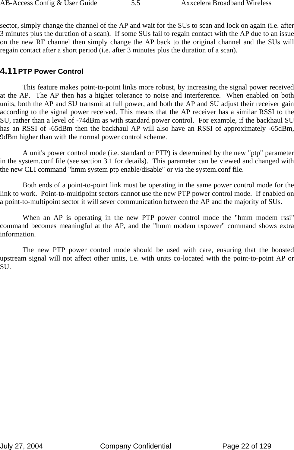 AB-Access Config &amp; User Guide  5.5  Axxcelera Broadband Wireless July 27, 2004  Company Confidential  Page 22 of 129 sector, simply change the channel of the AP and wait for the SUs to scan and lock on again (i.e. after 3 minutes plus the duration of a scan).  If some SUs fail to regain contact with the AP due to an issue on the new RF channel then simply change the AP back to the original channel and the SUs will regain contact after a short period (i.e. after 3 minutes plus the duration of a scan). 4.11 PTP Power Control This feature makes point-to-point links more robust, by increasing the signal power received at the AP.  The AP then has a higher tolerance to noise and interference.  When enabled on both units, both the AP and SU transmit at full power, and both the AP and SU adjust their receiver gain according to the signal power received. This means that the AP receiver has a similar RSSI to the SU, rather than a level of -74dBm as with standard power control.  For example, if the backhaul SU has an RSSI of -65dBm then the backhaul AP will also have an RSSI of approximately -65dBm, 9dBm higher than with the normal power control scheme. A unit&apos;s power control mode (i.e. standard or PTP) is determined by the new &quot;ptp&quot; parameter in the system.conf file (see section 3.1 for details).  This parameter can be viewed and changed with the new CLI command &quot;hmm system ptp enable/disable&quot; or via the system.conf file. Both ends of a point-to-point link must be operating in the same power control mode for the link to work.  Point-to-multipoint sectors cannot use the new PTP power control mode.  If enabled on a point-to-multipoint sector it will sever communication between the AP and the majority of SUs. When an AP is operating in the new PTP power control mode the &quot;hmm modem rssi&quot; command becomes meaningful at the AP, and the &quot;hmm modem txpower&quot; command shows extra information. The new PTP power control mode should be used with care, ensuring that the boosted upstream signal will not affect other units, i.e. with units co-located with the point-to-point AP or SU.   