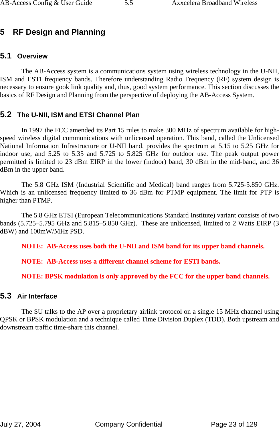 AB-Access Config &amp; User Guide  5.5  Axxcelera Broadband Wireless July 27, 2004  Company Confidential  Page 23 of 129 5  RF Design and Planning 5.1 Overview The AB-Access system is a communications system using wireless technology in the U-NII, ISM and ESTI frequency bands. Therefore understanding Radio Frequency (RF) system design is necessary to ensure gook link quality and, thus, good system performance. This section discusses the basics of RF Design and Planning from the perspective of deploying the AB-Access System.  5.2 The U-NII, ISM and ETSI Channel Plan In 1997 the FCC amended its Part 15 rules to make 300 MHz of spectrum available for high-speed wireless digital communications with unlicensed operation. This band, called the Unlicensed National Information Infrastructure or U-NII band, provides the spectrum at 5.15 to 5.25 GHz for indoor use, and 5.25 to 5.35 and 5.725 to 5.825 GHz for outdoor use. The peak output power permitted is limited to 23 dBm EIRP in the lower (indoor) band, 30 dBm in the mid-band, and 36 dBm in the upper band.  The 5.8 GHz ISM (Industrial Scientific and Medical) band ranges from 5.725-5.850 GHz. Which is an unlicensed frequency limited to 36 dBm for PTMP equipment. The limit for PTP is higher than PTMP.  The 5.8 GHz ETSI (European Telecommunications Standard Institute) variant consists of two bands (5.725–5.795 GHz and 5.815–5.850 GHz).  These are unlicensed, limited to 2 Watts EIRP (3 dBW) and 100mW/MHz PSD.  NOTE:  AB-Access uses both the U-NII and ISM band for its upper band channels. NOTE:  AB-Access uses a different channel scheme for ESTI bands.  NOTE: BPSK modulation is only approved by the FCC for the upper band channels.  5.3 Air Interface The SU talks to the AP over a proprietary airlink protocol on a single 15 MHz channel using QPSK or BPSK modulation and a technique called Time Division Duplex (TDD). Both upstream and downstream traffic time-share this channel.    