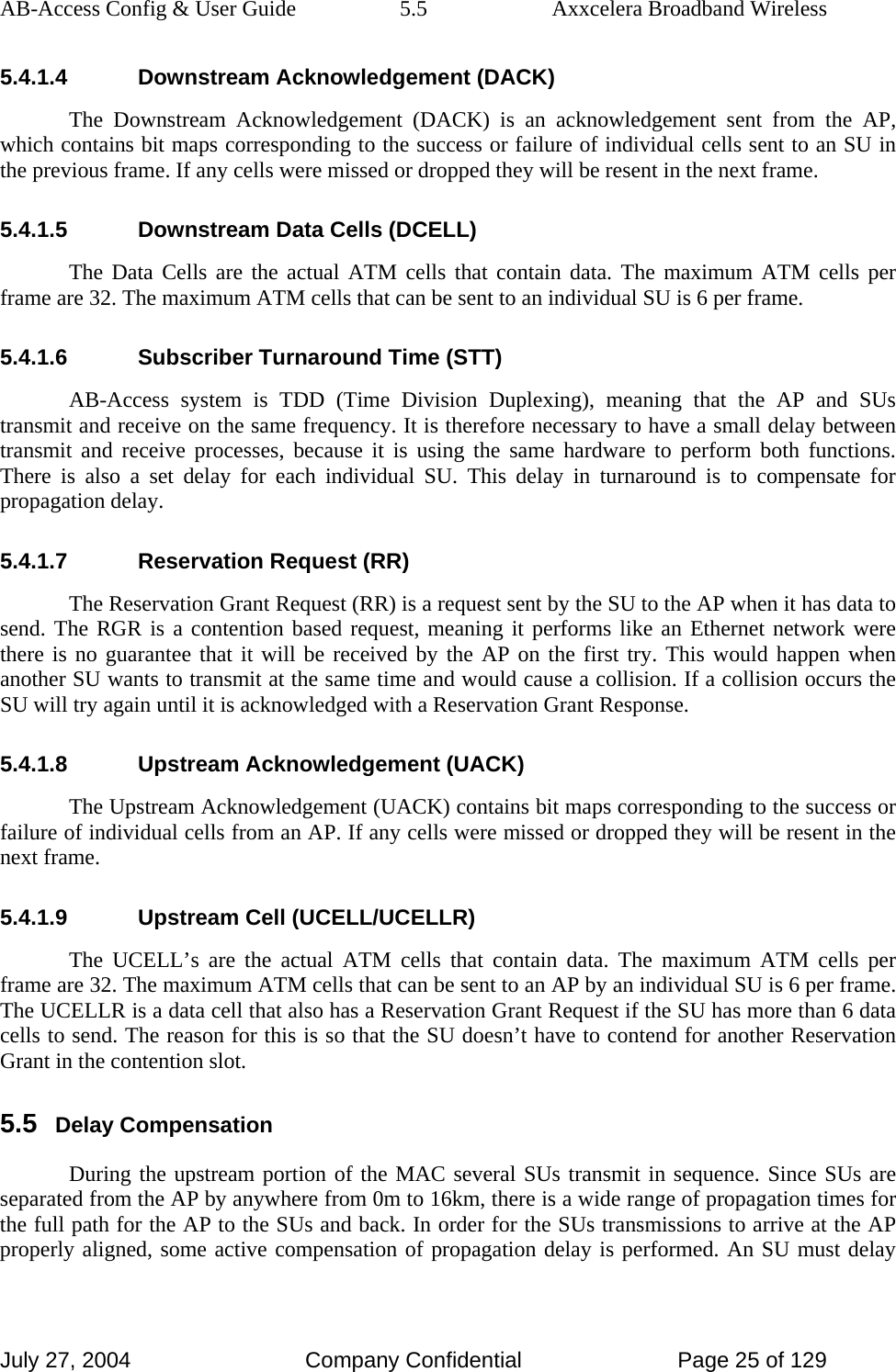 AB-Access Config &amp; User Guide  5.5  Axxcelera Broadband Wireless July 27, 2004  Company Confidential  Page 25 of 129 5.4.1.4  Downstream Acknowledgement (DACK) The Downstream Acknowledgement (DACK) is an acknowledgement sent from the AP, which contains bit maps corresponding to the success or failure of individual cells sent to an SU in the previous frame. If any cells were missed or dropped they will be resent in the next frame. 5.4.1.5  Downstream Data Cells (DCELL) The Data Cells are the actual ATM cells that contain data. The maximum ATM cells per frame are 32. The maximum ATM cells that can be sent to an individual SU is 6 per frame. 5.4.1.6  Subscriber Turnaround Time (STT) AB-Access system is TDD (Time Division Duplexing), meaning that the AP and SUs transmit and receive on the same frequency. It is therefore necessary to have a small delay between transmit and receive processes, because it is using the same hardware to perform both functions. There is also a set delay for each individual SU. This delay in turnaround is to compensate for propagation delay.  5.4.1.7  Reservation Request (RR) The Reservation Grant Request (RR) is a request sent by the SU to the AP when it has data to send. The RGR is a contention based request, meaning it performs like an Ethernet network were there is no guarantee that it will be received by the AP on the first try. This would happen when another SU wants to transmit at the same time and would cause a collision. If a collision occurs the SU will try again until it is acknowledged with a Reservation Grant Response. 5.4.1.8 Upstream Acknowledgement (UACK) The Upstream Acknowledgement (UACK) contains bit maps corresponding to the success or failure of individual cells from an AP. If any cells were missed or dropped they will be resent in the next frame. 5.4.1.9 Upstream Cell (UCELL/UCELLR) The UCELL’s are the actual ATM cells that contain data. The maximum ATM cells per frame are 32. The maximum ATM cells that can be sent to an AP by an individual SU is 6 per frame. The UCELLR is a data cell that also has a Reservation Grant Request if the SU has more than 6 data cells to send. The reason for this is so that the SU doesn’t have to contend for another Reservation Grant in the contention slot. 5.5 Delay Compensation During the upstream portion of the MAC several SUs transmit in sequence. Since SUs are separated from the AP by anywhere from 0m to 16km, there is a wide range of propagation times for the full path for the AP to the SUs and back. In order for the SUs transmissions to arrive at the AP properly aligned, some active compensation of propagation delay is performed. An SU must delay 