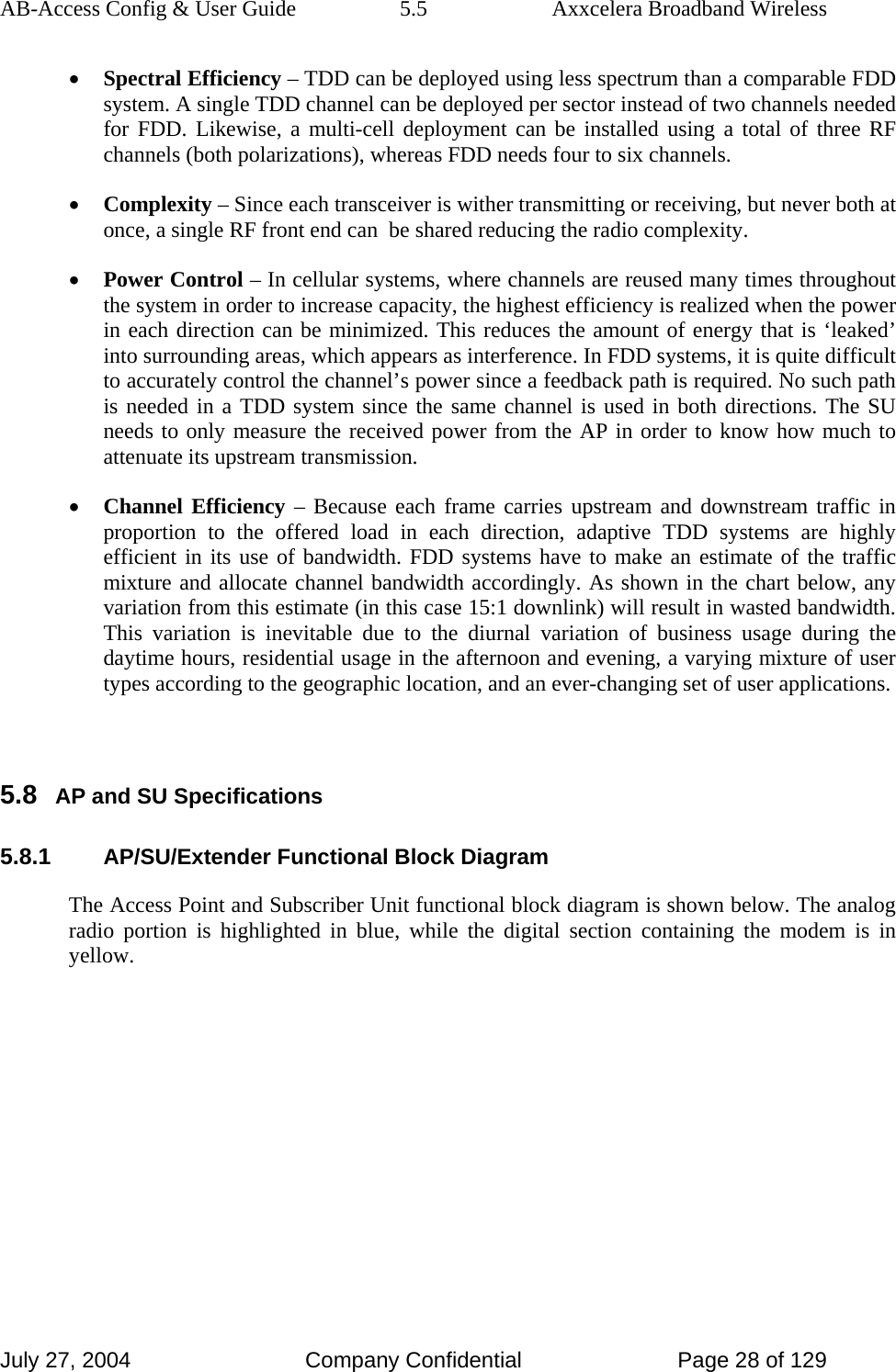 AB-Access Config &amp; User Guide  5.5  Axxcelera Broadband Wireless July 27, 2004  Company Confidential  Page 28 of 129 • Spectral Efficiency – TDD can be deployed using less spectrum than a comparable FDD system. A single TDD channel can be deployed per sector instead of two channels needed for FDD. Likewise, a multi-cell deployment can be installed using a total of three RF channels (both polarizations), whereas FDD needs four to six channels.  • Complexity – Since each transceiver is wither transmitting or receiving, but never both at once, a single RF front end can  be shared reducing the radio complexity. • Power Control – In cellular systems, where channels are reused many times throughout the system in order to increase capacity, the highest efficiency is realized when the power in each direction can be minimized. This reduces the amount of energy that is ‘leaked’ into surrounding areas, which appears as interference. In FDD systems, it is quite difficult to accurately control the channel’s power since a feedback path is required. No such path is needed in a TDD system since the same channel is used in both directions. The SU needs to only measure the received power from the AP in order to know how much to attenuate its upstream transmission.  • Channel Efficiency – Because each frame carries upstream and downstream traffic in proportion to the offered load in each direction, adaptive TDD systems are highly efficient in its use of bandwidth. FDD systems have to make an estimate of the traffic mixture and allocate channel bandwidth accordingly. As shown in the chart below, any variation from this estimate (in this case 15:1 downlink) will result in wasted bandwidth. This variation is inevitable due to the diurnal variation of business usage during the daytime hours, residential usage in the afternoon and evening, a varying mixture of user types according to the geographic location, and an ever-changing set of user applications.   5.8 AP and SU Specifications 5.8.1 AP/SU/Extender Functional Block Diagram The Access Point and Subscriber Unit functional block diagram is shown below. The analog radio portion is highlighted in blue, while the digital section containing the modem is in yellow.       