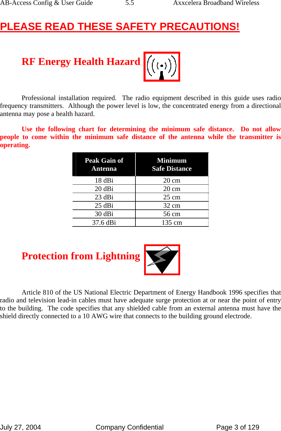 AB-Access Config &amp; User Guide  5.5  Axxcelera Broadband Wireless July 27, 2004  Company Confidential  Page 3 of 129 PLEASE READ THESE SAFETY PRECAUTIONS!  RF Energy Health Hazard  Professional installation required.  The radio equipment described in this guide uses radio frequency transmitters.  Although the power level is low, the concentrated energy from a directional antenna may pose a health hazard. Use the following chart for determining the minimum safe distance.  Do not allow people to come within the minimum safe distance of the antenna while the transmitter is operating. Peak Gain of Antenna  Minimum  Safe Distance 18 dBi  20 cm 20 dBi  20 cm 23 dBi  25 cm 25 dBi  32 cm 30 dBi  56 cm 37.6 dBi  135 cm  Protection from Lightning  Article 810 of the US National Electric Department of Energy Handbook 1996 specifies that radio and television lead-in cables must have adequate surge protection at or near the point of entry to the building.  The code specifies that any shielded cable from an external antenna must have the shield directly connected to a 10 AWG wire that connects to the building ground electrode. 